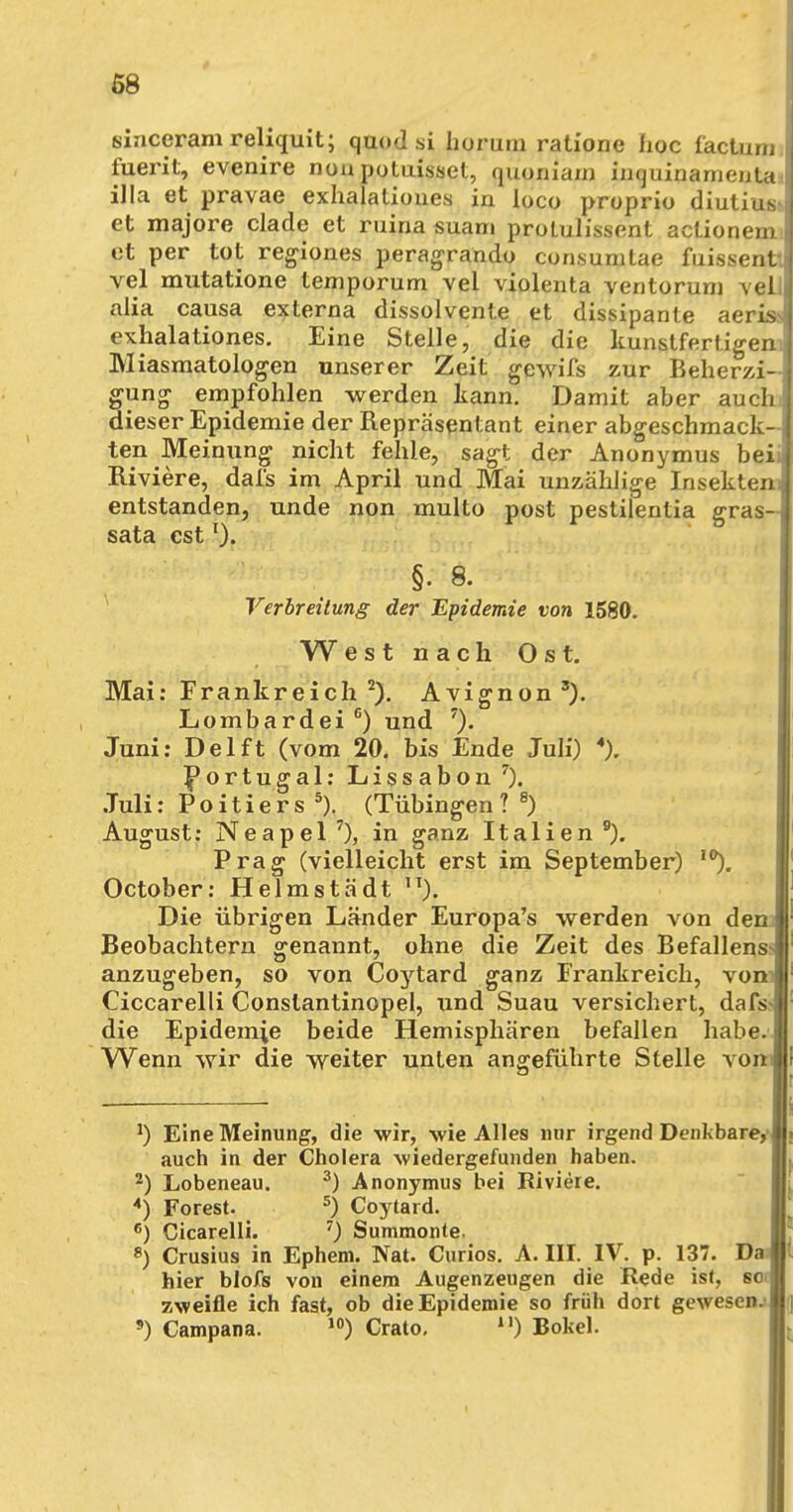 sinceram reliquit; quod si horurn ratione hoc factunii fuerit, evenire nun potuisset, quoniam inquinamenta illa et pravae exhalationes in loco proprio diutius> et majore clade et ruina suam proLulissent actionem et per tot regiones peragrando consumtae fuissent. vel mutatione temporum vel violenta ventorum vell alia causa externa dissolvente et dissipante aeriss exhalationes. Eine Stelle, die die kunstfertigen.. Miasmatologen unserer Zeit gewifs zur Beherzi- gung empfohlen werden kann. Damit aber auchi dieser Epidemie der Repräsentant einer abgeschmack- ten Meinung nicht fehle, sagt der Anonymus beii Riviere, dafs im April und Mai unzählige Insektem entstanden, unde non multo post pestilentia gras- sata estl). §. 8. Verbreitung der Epidemie von 1580. West nach Ost. Mai: Frankreich 2). Avignon 3). Lombardei G) und 7). Juni: Delft (vom 20. bis Ende Juli) 4). Portugal: Lissabon7). Juli: P o i t i e r s 5). (Tübingen ? 8) August: Neapel7), in ganz Italien9). Prag (vielleicht erst im September) 10). October: Helmstädt ,T). Die übrigen Länder Europa's werden von dem Beobachtern genannt, ohne die Zeit des Befallen^ anzugeben, so von Coytard ganz Frankreich, vom Ciccarelli Conslantinopel, und Suau versichert, dafs- die Epidemie beide Hemisphären befallen habe. Wenn wir die weiter unten angeführte Stelle vom *) Eine Meinung, die wir, wie Alles nur irgend Denkbare^ auch in der Cholera wiedergefunden haben. 2) Lobeneau. 3) Anonymus bei Riviere. 4) Forest. 5) Coytard. 6) Cicarelli. 7) Summonte. p) Crusius in Ephem. Nat. Curios. A. III. IV. p. 137. Da hier blofs von einem Augenzeugen die Rede ist, sot zweifle ich fast, ob die Epidemie so früh dort gewesen.* s) Campana. 10) Crato. n) Bokel.