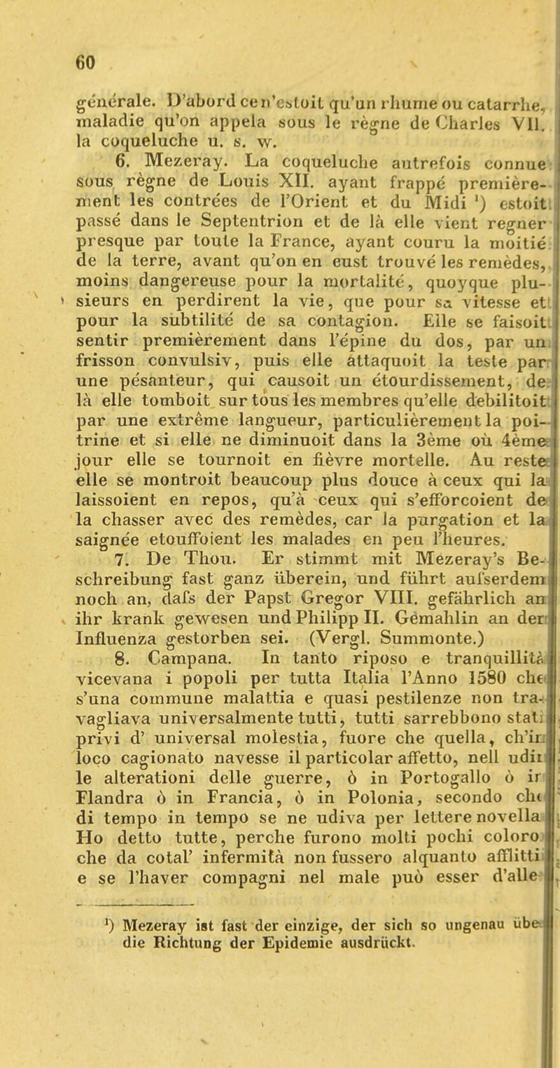 generale. D'abord cen'csloit qu'un rhume ou catarrhe, maladie qu'on appela sous le regne de Charles Vll. la coqueluche u. s. w. 6. Mezeray. La coqueluche autrefois connue sous regne de Louis XII. ayant frappe premiere- ment les contrees de l'Orient et du Midi ') estoit. passe dans le Septentrion et de la eile vient regner presque par loule la France, ayant couru la moitie de la terre, avant qu'on en eust trouve les remedes,. moins dangereuse pour la mortalite, quoyque plu- sieurs en perdirent la vie, que pour sa vitesse ett pour la sübtilite de sa contagion. Eile se faisoit. sentir premierement dans l'epine du dos, par uni frisson convulsiv, puis eile attaquoit la teste pai une pesanteur, qui causoit un etourdissernent, de la eile tomboit sur tous les membres qu'elle debilitoit.j par une extreme langueur, particulierement la poi- trine et si eile ne diminuoit dans la 3eme oü 4em< jour eile se tournoit en fievre mortelle. Au rest< eile se montroit beaucoup plus douce ä ceux qui h laissoient en repos, qu'ä ceux qui s'efforcoient d( la chasser avec des remedes, car la purgation et h saignee etoufFoient les malades en peu Theures. 7. De Thou. Er stimmt mit Mezeray's Be- schreibung fast ganz überein, und führt aufserdemj noch an, dafs der Papst Gregor VIII. gefährlich anj ihr krank gewesen und Philipp II. Gemahlin an der:j Influenza gestorben sei. (Vergl. Summonte.) 8. Campana. In tartto riposo e tranquillitf. vicevana i popoli per tutta Italia l'Anno 1580 cli€' s'una commune malattia e quasi pestilenze non tra- vagliava universalmente tutti, tutti sarrebbono stat; i privi d' universal molestia, fuore che quella, ch'iu loco cagionato navesse il particolar affetto, nell udiij le alterationi delle guerre, ö in Portogallo ö iv\ Flandra ö in Francia, 6 in Polonia, secondo ch< di tempo in tempo se ne udiva per lettere novella Ho detto tutte, perche furono molti pochi coloro che da cotal' infermitä non fussero alquanto afflitti e se l'haver compagni nel male puö esser d'alle I J) Mezeray ist fast der einzige, der sich so ungenau übt die Richtung der Epidemie ausdrückt.