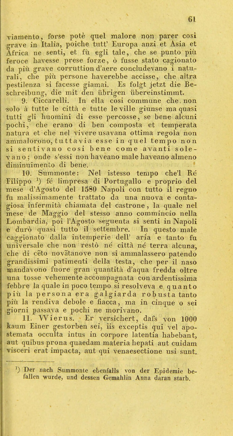 viamento, forse pote quel malore non parer cosi grave in Italia, poiche tutt' Europa anzi et Asia et Äfrica ne senti, et fü egli tale, che se punto piü feroce havesse prese forze, 6 fusse stato cagionato da piü grave corruttion d'aere concludevano i natu- rali, che piü persone haverebbe accisse, che altra pestilenza si facesse giamai. Es folgt jetzt die Be- schreibung, die mit den übrigen übereinstimmt. 9. Ciccarelli. In ella cosi commune che. non ■solo ä tutte le citta e tutte leville giunse ma quasi tutti gli huomini di esse percosse, se bene alcuni pochi, che erano di ben composta et temperata natura et che nel vivere usavana ottima regoia non ammalorono, tuttavia esse in quel tempo non si sentivano cosi bene come avanti sole- vano; onde s'essi nonhaveano malehaveano almeno diminuimento di bene. 10. Summonte: Nel istesso tempo che'l Re Filippo *) fe limpresa di Portugallo e proprio del mese d'Agosto del 1580 Napoli con tutto il regno fu malissimamente trattato da una nuova e conta- giosa infermita chiamata del castrone, la quäle nel mese de Maggio del stesso anno commincio nella Lombardia, poi l'Agosto seguenta si senti in Napoli e durö quasi tutto il settembre. In questo male caggionato dalla intemperie dell' aria e tanto fu universale che non restö ne citta ne terra alcuna, che di ceto novatanove non si ammalassero patendo grandissimi patimenti della testa, che per il naso mandavono fuore gran quantitä d'aqua fredda oltre una tosse vehemente accompagnata con ardentissima febbre la quäle in poco tempo si resolveva e quanto piü la persona era galgiarda robusta tanto piü la rendiva debole e fiacca, ma in cinque o sei giorni passava e pochi ne morivano. 11. Wierus. Er versichert, dafs von 1000 kaum Einer gestorben sei, iis exceptis qui vel apo- stemata occulta intus in corpore latentia habebant, aut quibus prona quaedam materia hepati aut cuidam visceri erat impacta, aut qui venaesectione usi sunt. T) Der nach Summonte ebenfalls von der Epidemie be- fallen wurde, und dessen Gemahlin Anna daran starb.