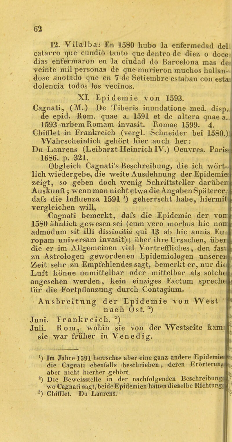 12. Vilalba: En 1580 hubo la enfermedad del catarro que cundiö tanto que dentro de diez o doce dias enfermaron en la ciudad do Barcelona mas de vednte mil persona» de que murieron muchos hallan- dose anotado que en 7 de Setiembre estaban con estai dolencia todos Jos vecinos. XI. Epidemie von 1593. Cagnati, (M.) De Tiberis inundatione med. disp.. de epid. Rom. quae a. 1591 et de altera quae a. 1593 urbem Romam invasit. Romae 1599. 4. Chifflet in Frankreich (vergl. Schneider bei 1580.) j Wahrscheinlich gehört hier auch her; Du Laurens (Leibarzt Heinrich IV.) Oeuvres. Paris 1686. p. 321. Obgleich Cagnati's Beschreibung, die ich wört- lich wiedergebe, die weite Ausdehnung der Epidemie zeigt, so Auskunft; wenn man nicht etwa die Angaben Späterer.'! dafs die Influenza 1591 *) geherrscht habe, hiermili vergleichen will, Cagnati bemerkt, dafs die Epidemie der voi 1580 ähnlich gewesen sei (cum vero morbus hic noi admodum sit illi dissimilis qui 13 ab hic annis EuJ ropam universam invasit) 5 über ihre Ursachen, üben die er im Allgemeinen viel Vortreffliches, den fast« zu Astrologen gewordenen Epidemiologen unserei: Zeit sehr zu Empfehlendes sagt, bemerkt er, nur di<i Luft könne unmittelbar oder mittelbar als solchii angesehen werden, kein einziges Factum sprecht^ für die Fortpflanzung durch Contagium. der Epidemie von West nach Ost. 2) Frankreich. 3) Ausbreitung Juni. Juli, sie Rom, wohin sie von der Westseite kam | war früher in Venedig. *) Im Jahre 1591 herrschte aber eine ganz andere Epidemit die Cagnati ebenfalls beschrieben, deren Erörterung aber nicht hierher gehört. 2) Die Beweisstelle in der nachfolgenden Beschreibung wo Cagnati sagt, beide Epidemien hätten dieselbe Richtung 3) Chifflet. Du Laurens.