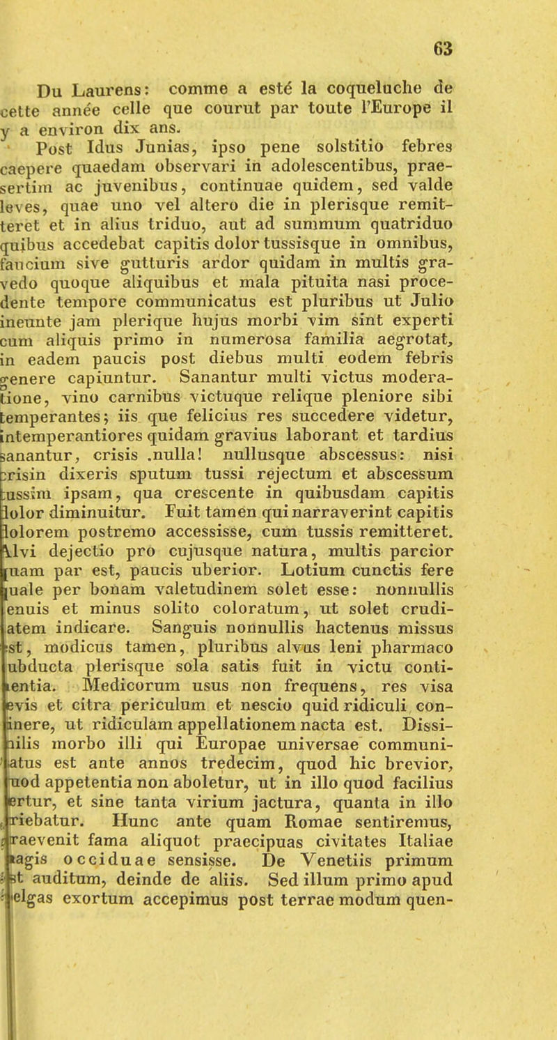 Du Laurens: comme a este* la coqueluche de cette annee celle que courut par toute l'Europe il y a environ dix ans. Post Idus Junias, ipso pene solstitio febres caepere quaedam observari in adolescentibus, prae- sertim ac juvenibus, continuae quidem, sed valde leves, quae uno vel altero die in plerisque remit- ieret et in alius triduo, aut ad summum quatriduo quibus accedebat capitis dolor tussisque in Omnibus, fancium sive gutturis ardor quidam in multis gra- vedo quoque aliquibus et mala pituita nasi proce- dente tempore communicatus est pluribus ut Julio ineunte jam plerique hujus morbi \im sint experti cum aliquis primo in numerosa familia aegrotat, in eadem paucis post diebus multi eodem febris ebenere capiuntur. Sanantur multi victus modera- tione, vino carnibus victuque relique pleniore sibi temperantes; iis que felicius res succedere videtur, intemperantiores quidam gravius laborant et tardius sanantur, crisis .nulla! nullusque abscessus: nisi ;risin dixeris sputum tussi rejectum et abscessum mssim ipsam, qua crescente in quibusdam capitis Jolor diminuitur. Fuit tarnen quinarraverint capitis lolorem postremo accessisse, cum tussis remitteret. dejectio pro cujusque natura, multis parcior [uam par est, paucis uberior. Lotium cunetis fere buale per bonam valetudinem solet esse: nonnullis enuis et minus solito coloratum, ut solet crudi- atem indicare. Sanguis nonnullis hactenus missus ;st, modicus tarnen, pluribus alvus leni pharmaco ubdueta plerisque sola satis fuit in yictu conti- lentia. Medicorum usus non frequens, res visa evis et citra periculum et nescio quid ridiculi con- dnere, ut ridiculam appellationem nacta est. Dissi- ailis morbo illi qui Europae universae communi- ' satus est ante annos tredeeim, quod hic brevior, Tiod appetentia non aboletur, ut in illo quod facilius ertur, et sine tanta virium jactura, quanta in illo fi xiebatur. Hunc ante quam Romae sentiremus, I'aevenit fama aliquot praeeipuas civitates Italiae agis occiduae sensisse. De Venetiis primum t auditum, deinde de aliis. Sed illum primo apud •clgas exortum aeeepimus post terrae modum quen-