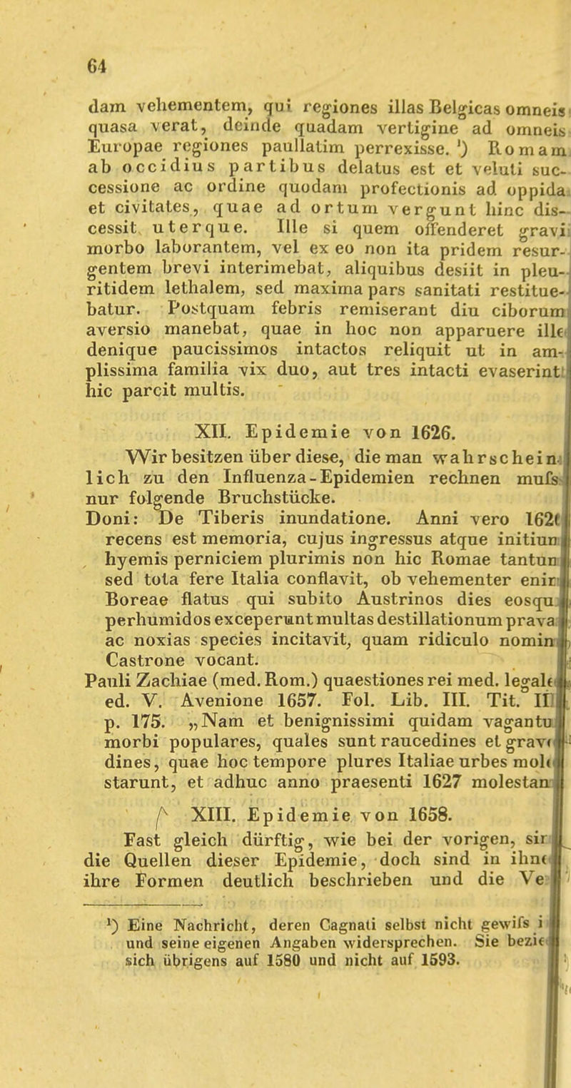 dam vehementem, gui regiones illas Belgicas omneis' quasa verat, deinde quadam vertigine ad omneis Europae regiones paullatim perrexisse.') Rom am ab occidius partibus delatus est et veluti suc- cessione ac ordine quodam profectionis ad oppida et civitates, quae ad ortum vergunt hinc dis- cessit uterque. Ille si quem oiTenderet gravii morbo laborantem, vel ex eo non ita pridem resur- gentem brevi interimebat, aliquibus desiit in pleu- ritidem lethalem, sed maxima pars sanitati restitue- batur. Postquam febris remiserant diu ciborum aversio manebat, quae in hoc non apparuere ille* denique paucissimos intactos reliquit ut in am-i plissima familia -vix duo, aut tres intacti evaserint; hic parcit multis. XII. Epidemie von 1626. Wir besitzen über diese, die man wahr schein-) lieh zu den Influenza-Epidemien rechnen mufs nur folgende Bruchstücke. Doni: De Tiberis inundatione. Anni vero 162t recens est memoria, cujus ingressus atque initium hyemis perniciem plurimis non hic Romae tantuml sed tota fere Italia conflavit, ob vehementer enirA Boreae flatus qui subito Austrinos dies eosqujE perhumidos exceperunt multas destillationum prava» ac noxias species incitavit, quam ridiculo nominflh Castrone vocant. Pauli Zachiae (med. Rom.) quaestiones rei med. legalt JL ed. V. Avenione 1657. Fol. Lib. III. Tit. IDi p. 175. „Nam et benignissimi quidam vagantul morbi populäres, quales sunt raucedines et grave»1 dines, quae hoc tempore plures Italiae urbes molcl starunt, et adhuc anno praesenti 1627 molestanJ| f XIII. Epidemie von 1658. Fast gleich dürftig, wie bei der vorigen, sinl die Quellen dieser Epidemie, doch sind in ihncJ ihre Formen deutlich beschrieben und die Ve?l l) Eine Nachricht, deren Gagnati selbst nicht gewifs i und seine eigenen Angaben widersprechen. Sie bezit I sich übrigens auf 1580 und nicht auf 1593.
