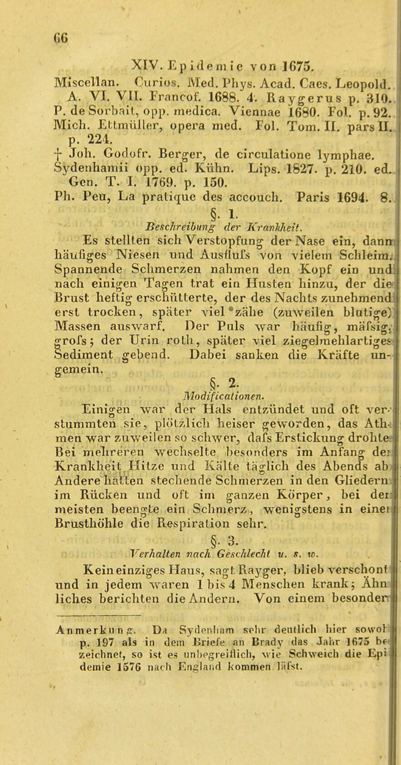 XIV. E p i d emie von 1675. Miscellan. Ourios. Med. Phys. Acad. Cacs. Leopold. A. VI. VII. Francof. 1688. 4. Raygerus p. 310. P. de Sorbait, opp. medica. Viennae 1680. Fol. p. 92. Mich. Ettmüller, opera med. Fol. Tom. II. pars II. p. 224. -j- Joh. Godofr. Berger, de circulatione lymphae. Sydenhamii opp. ed. Kühn. Lips. 1827. p. 210. ed. Gen. T. I. 1769. p. 150. Ph. Peu, La pratique des accouch. Paris 1694. 8..! §• 1. Beschreibung der RranJtheit. Es stellten sich Verstopfung der Nase ein, dann häufiges Niesen und Ausflufs von vielem Schleim;; Spannende Schmerzen nahmen den Kopf ein und; nach einigen Tagen trat ein Husten hinzu, der die Brust heftig erschütterte, der des Nachts zunehmend; erst trocken, später viel8zähe (zuweilen blutige); Massen auswarf. Der Puls war häufig, mäfsig.; grofs; der Urin roth, später viel ziegelmehlartiges- Sediment gebend. Dabei sanken die Kräfte un- gemein. §. 2. Modificationen. Einigen war der Hals entzündet und oft ver- stummten sie, plötzlich heiser geworden, das Ath-i men war zuweilen so schwer, dafs Erstickung drohte Bei mehreren wechselte besonders im Anfang der Krankheit Hitze und Kälte täglich des Abends abi Andere hatten stechende Schmerzen in den Gliedern im Rücken und oft im ganzen Körper, bei der> meisten beengte ein Schmerz, wenigstens in eine) Brusthöhle die Respiration sehr. §. 3. Verhalten nach Geschlecht u. s. w. Kein einziges Haus, sagt Rayger, blieb verschont und in jedem waren 1 bis 4 Menschen krank; Ahn! liches berichten die Andern. Von einem besonder Anmerkiinff. Da Sydenlinm sehr deutlich hier sowol p. 197 als in dem Briefe an Brady das Jahr 1675 b( zeichnet, so ist es unbegreiflich, wie Schweich die Epi demie 1576 nach England kommen lä(fst,