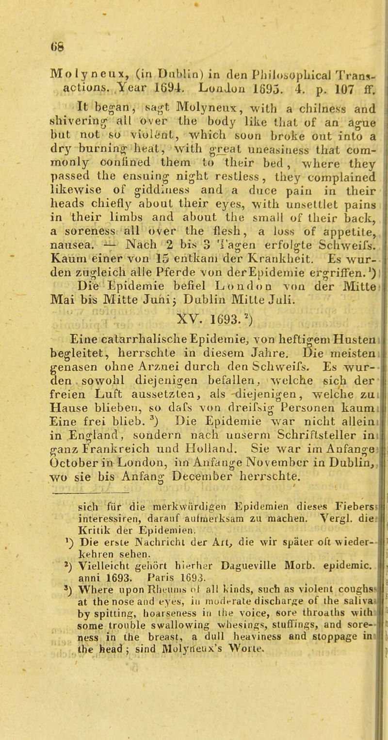 • (>6 Molyneux, (in Dublin) in den Philosophical Trans- actions. Year 1694. London 1695. 4. p. 107 ff. It began, sagt Molyneux, with a chilness and shivering all over the body like that of an ague but not so violent, which soon broke out into a dry burning heat, with great uneasiuess that com- rnonly oonüned them to their bed, where they passed the ensuing night restless, they oomplained likewise of giddiuess and a duce pain in their heads chiefly about their eyes, with unsettlet pains -j in their limbs and about the small of their back, a soreness all over the flesh, a loss of appetile, , nausea. — Nach 2 bis 3 'lagen erfolgte Schweifs. Kaum einer von 15 entkam der Krankheit. Es wur- den zugleich alle Pferde von derEpidemie ergriffen.1)! Die Epidemie befiel London von der Mitte ! Mai bis Mitte Juni} Dublin Mitte Juli. XV. 1693.2) Eine catarrhalische Epidemie, von heftigem Husten j begleitet, herrschte in diesem Jahre. Die meisten;! genasen ohne Arznei durch den Schweifs. Es wur- den sowohl diejenigen befallen, welche sich der jj freien Luft aussetzten, als -diejenigen, welche zuil Hause blieben, so dafs von dreifsig Personen kaum;! Eine frei blieb. 3) Die Epidemie war nicht allein in England, sondern nach unserm Schriftsteller inil ganz Frankreich und Holland. Sie war im Anfange?! üctober in London, im Anfange November in Dublin, wo sie bis Anfang December herrschte. sich für die merkwürdigen Epidemien dieses Fieberssl interessiren, darauf aufmerksam zu machen. Vergl. die:| Kritik der Epidemien. ') Die erste Nachricht der Art, die wir später oft wieder--! kehren sehen. *) Vielleicht gehört hierher Dagueville Morb. epidemic. anni 1693. Paris 1693. s) Where uponRInmns ni all Kinds, such as violent coughssl at thenoseand eyes, in moderale discharge of the salivas by spitting, hoarseness in the voice, sore throaths with some tronble swallowing wh'esings, stufTings, and sore- ness in the breast, a dull heaviness and stoppage in-| the head 5 sind Molyrleux's Worte.