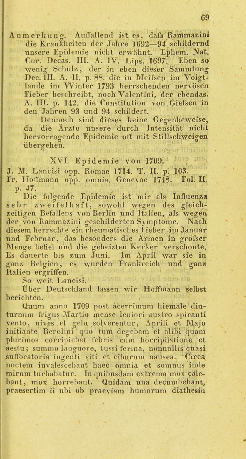 09 Anmerkung. Auffallend ist es, dafs Rammazini die Krankheiten der Jahre ](i92—94 schildernd, unsere Epidemie nicht erwähnt. Ephem. Nat. Our. Decas. III. A. IV. Lips. 1697. Eben so wenig Schulz, der in eben dieser Sammlung Dec. III. A. II. p. 88. die in Meilsen im Voigt- lande im Winter 1793 herrschenden nervösen Fieber beschreibt, noch Valentini, der ebendas. A. III. p. 142. die Constitution von Giefsen in den Jahren 93 und 94 schildert. Dennoch sind dieses keine Gegenbeweise, da die Ärzte unsere durch Intensität nicht hervorragende Epidemie oft mit Stillschweigen übergehen. XVI. Epidemie von 1709. J. M. Lancisi opp. Romae 1714. T. II. p. 103. Fr. HoiFmann opp. onmia. Genevae 1748. Fol. II. p. 47. Die folgende Epidemie ist mir als Influenza sehr zweifelhaft, sowohl wegen des gleich- zeitigen Befallens von Berlin und Italien, als wegen der von Rammazini geschilderten Symptome. Nach diesem herrschte ein rheumatisches Heber im Januar und Februar, das besonders die Armen in grofser Menge befiel und die geheizten Kerker verschonte. Es dauerte bis zum Juni. Im April war sie in ganz Belgien, es wurden Frankreich und gansu Italien ergriffen. So weit Lancisi. Über Deutschland lassen wir Hoffmann selbst berichten. Quum anno 1709 post äcerrimum hiemale dia- turnum frigus Martio mense leniori austro spiranti vento, nives et gelu solverentur, Aprili et Majo initiante Berolini quo tum degebam et alibi quam plurimos corripiebat febris cum horripilatione et aestu; summo languore, tussi ferina, nonnullis quasi fiuffocatoria ingenti siti et eiborum nausea. Circa noctem invalescebant haec omnia et somnus in.de mirum turbabatur. In quibusdam extrema mox cale- bant, mox horrebant. Quidam una decumbebant,
