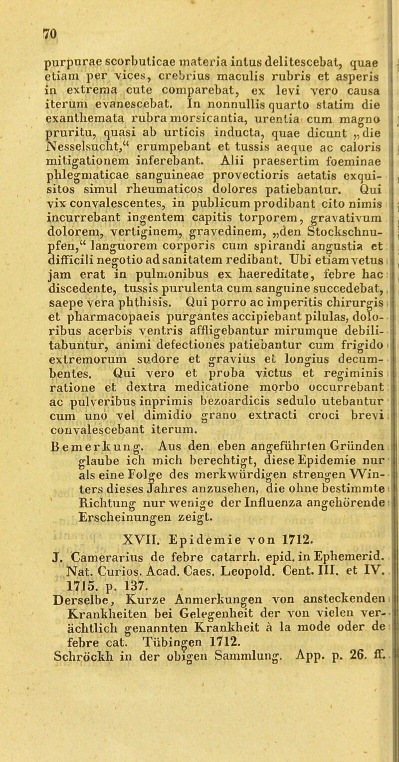 purpurae scorbuticae materia intus delitescebat, quae etiam per vices, crebrius maculis rubris et asperis in extrema cute comparebat, ex levi vero causa iterum evanescebat. In nonnullis quarto statira die exanthemata rubra morsicantia, urentia cum magna pruritu, quasi ab urticis inducta, quae dicunt „ die Nesselsucht, erumpebant et tussis aeque ac caloris mitigationem inferebant. Alii praesertim foeminae phlegmaticae sanguineae provectioris aetatis exqui- sitos simul rheumaticos dolores patiebantur. Qui vix convalescentes, in publicum prodibant cito nimis incurrebant ingentem capitis torporem, gravativum dolorem, vertiginem, gravedinem, „den Stockschnu- pfen, languorem corporis cum spirandi angustia et difFicili negotio ad sanitalem redibant. Ubi etiam vetus jam erat in pulmonibus ex haereditate, febre hac discedente, tussis purulenta cum sanguine succedebat, saepe vera phthisis. Qui porro ac imperitis chirurgis et pharmacopaeis purgantes accipiebantpilulas, dolo- ribus acerbis ventris affligebantur mirumque debili- tabuntur, animi defectiones patiebantur cum frigido extremorum sudore et gravius et longius decum- bentes. Qui vero et proba victus et regiminis ratione et dextra medicatione morbo occurrebant ac pulveribus inprimis bezoardicis sedulo utebantur cum uno -vel dimidio grano extracti croci brevi i convalescebant iterum. Bemerkung. Aus den eben angeführten Gründen glaube ich mich berechtigt, diese Epidemie nur als eine Folge des merkwürdigen strengen Win- ters dieses Jahres anzusehen, die ohne bestimmte i Richtung nur wenige der Influenza angehörende Erscheinungen zeigt. XVII. Epidemie von 1712. J. Camerarius de febre catarrh. epid. in Ephemerid. Nat. Curios. Acad. Caes. Leopold. Cent. III. et IV. 1715. p. 137. Derselbe, Kurze Anmerkungen von ansteckenden Krankheiten bei Gelegenheit der von vielen ver- ächtlich genannten Krankheit a la mode oder de febre cat. Tübingen 1712. Schröckh in der obigen Sammlung. App. p. 26. ff.