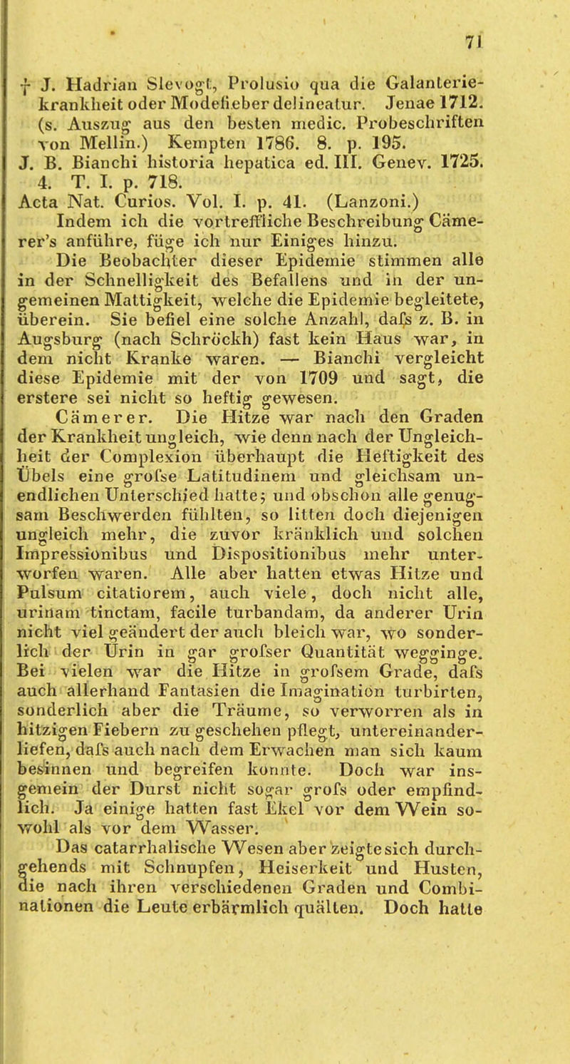 f J. Hadrian Slevogt, Prolusio qua die Galanterie- krankheit oder Modelieber delineatur. Jenae 1712. (s. Auszug aus den besten medic. Pro beschriften von Mellin.) Kempten 1786. 8. p. 195. J. B. Bianchi historia hepatica ed. III. Genev. 1725. 4. T. Ii p. 718. Acta Nat. Curios. Vol. Ii p. 41. (Lanzoni.) Indem ich die vortreffliche Beschreibung Cäme- rer's anführe, füge ich nur Einiges hinzu. Die Beobachter dieser Epidemie stimmen alle in der Schnelligkeit des Befallens und in der un- gemeinen Mattigkeit, welche die Epidemie begleitete, überein. Sie befiel eine solche Anzahl, daijs z. B. in Augsburg (nach Schröckh) fast kein Haus war, in dem nicht Kranke waren. — Bianchi vergleicht diese Epidemie mit der von 1709 und sagt, die erstere sei nicht so heftig gewesen. Cämerer. Die Hitze war nach den Graden der Krankheit ungleich, wie denn nach der Ungleich- heit der Complexion überhaupt die Heftigkeit des tibels eine grofse Latitudinem und gleichsam un- endlichen Unterschied halte; und obschon alle genug- sam Beschwerden fühlten, so litten doch diejenigen ungleich mehr, die zuvor kränklich und solchen Impressionibus und Dispositionibus mehr unter- worfen waren. Alle aber hatten etwas Hitze und Pulsum citatiorem, auch viele, doch nicht alle, urirtam tinctam, facile turbandam, da anderer Urin nicht viel geändert der auch bleich war, wo sonder- lich der Urin in gar grofser Quantität wegginge. Bei vielen war die Hitze in grofsem Grade, dafs auch allerhand Fantasien die Imagination turbirlen, sonderlich aber die Träume, so verworren als in hitzigen Fiebern zu geschehen pflegt, untereinander- liefen, dafs auch nach dem Erwachen man sich kaum besinnen und begreifen konnte. Doch war ins- gemein der Durst nicht sogar grofs oder empfind- lich. Ja einige hatten fast Ekel vor dem Wein so- wohl als vor dem Wasser. Das catarrhalische Wesen aber zeigte sich durch- gehends mit Schnupfen, Heiserkeit und Husten, die nach ihren verschiedenen Graden und Combi- nationen die Leute erbärmlich quälten. Doch hatte