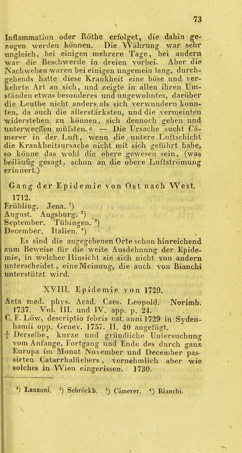 Inflammation oder Rothe erfolget, die dahin ge- zogen werden können. Die Währung1 war sehr ungleich, bei einigen mehrere Tage, bei andern war die Beschwerde in dreien vorbei. Aber die Naclnvchen waren bei einigen ungemein lang, durch- gehends hatte diese Krankheit eine böse und ver- kehrte Art an sich, und zeigte in allen ihren Um- ständen etwas besonderes und ungewohntes, darüber die Leuthe nicht anders als sich verwundern konn- ten, da auch die allerstärksten, und die vermeinten widerstehen zu können, sich dennoch geben und unterwerffen müfsten.« — Die Ursache sucht Cä- merer in der Luft, wenn die untere Luftschicht die Krankheitsursache nicht mit sich geführt habe, so könne das wohl die obere gewesen sein, (was beiläufig gesagt, schon an die obere Luftströmung erinnert.) Gang der Epidemie von Ost nach West. 1712. Frühling. Jena. ') August. Augsburg. J) September. Tübingen. 3) December. Italien. 4) Es sind die angegebenen Orte schon hinreichend zum Beweise für die weite Ausdehnung der Epide- mie, in welcher Hinsicht sie sich nicht von andern unterscheidet, eine Meinung, die auch von Bianchi unterstützt wird. XVIII. Epidemie von 1729. Acta med. phys. Acad. Caes. Leopold. Norimb. 1737. Vol. III. und IV. app. p. 24. C. F. Low, descriptio febris cat. anni 1729 in Syden- hamii opp. Genev. 1757. II. 40 angefügt. f Derselbe, kurze und gründliche Untersuchung vom Anfange, Fortgang und Ende des durch ganz Europa im Monat November und December pas- sirten Catarrhalfiebers, vernehmlich aber wie solches in Wien eingerissen. 1730. *) Lanzoni. 2) Schröckh. 3) Cämerer. «) Bianchi.