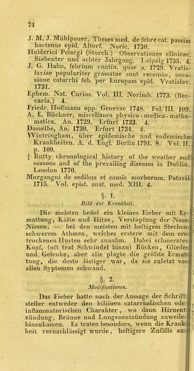 J. M. J. Mühlpauer, Tiieses med. de febre cat. passim hactenus epid. Altorf. Noric. 1730. Ilulderici Pelargi (Storch.) Observationes clinicae. Siebenter und achter Jahrgang. Leipzig 1735. 4. J. Gi'Hahn, febrium contin. quae a. 1729. Vratis- laviae populariter grassatae sunt recensio, occa- sione catarrhi feb. per Europam epid. Vratislav. X73 X» Ephem. Nat. Curios. Vol. III. Norimb. 1773. (Bec- caria.) 4. Friedr. HofFmann opp. Genevae 1748. Fol. III. 109.. A. E. Büchner, miscellanea physico-medica-mathe-i matica. An. 1729. Erfürt 1733. 4. Dasselbe, An. 1730. Erfurt 1734. 4. Wintringham, über epidemische und endemische» Krankheiten. A. d. Engl. Berlin 1791. 8. Vol. II p. 109. j- Rutty chronological history of the weather an(_ seasons and of the prevailing diseases in Dublin. London 1770. Morgangni de sedibus et causis morborum. Patavii 1715. Vol. epist. anat. med. XIII. 4. §• 1. Ol' Bild der Krankheit. Die meisten befiel ein kleines Fieber mit Er- mattung, Kälte und Hitze, Verstopfung der Nase.j Niesen, — bei den meisten mit heftigem Stechen.! schwerem Athmen, welches erstere mit dem ers | trockenen Husten sehr zunahm. Dabei schmerztcq Kopf, (oft trat Schwindel hinzu) Rücken, Gliedeij und Gelenke, aber alle plagte die gröfste ErmatV tung, die desto lästiger war, da sie zuletzt voiij allen Syptomen schwand. §. 2. Modificationen. Das Fieber hatte nach der Aussage der Schrift j steller entweder den biliösen catarrhalischen odef inflammatorischen Charakter, wo dann Hirnenti zündung, Bräune und Lungenentzündung zuweile: j hinzukamen. Es traten besonders, wenn die Krai heit vernachlässigt wurde, heftigere Zufälle au: