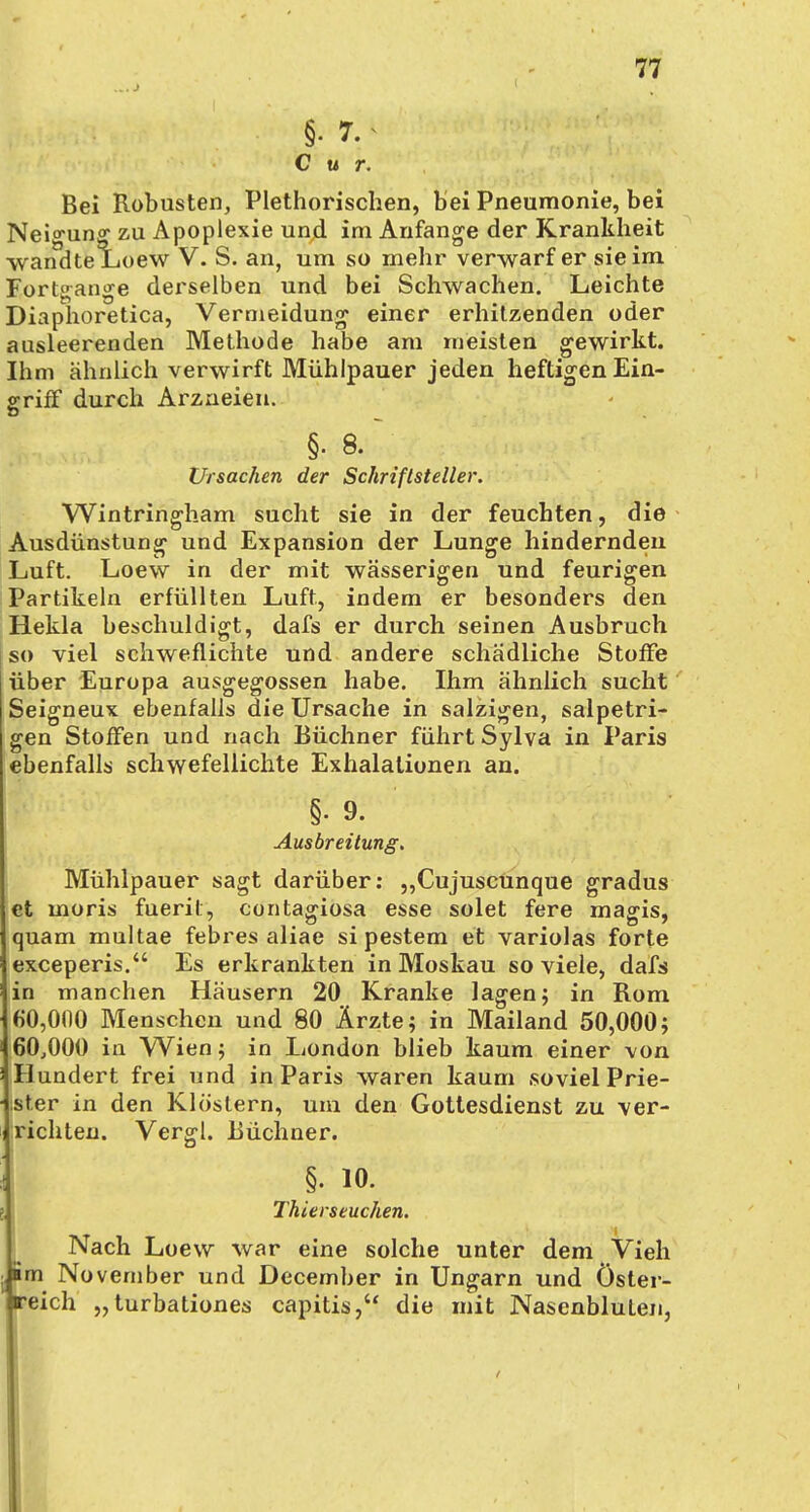 §• 7.< Cur. Bei Robusten, Plethorischen, bei Pneumonie, bei Neigung zu Apoplexie und im Anfange der Krankheit wandte Loew V. S. an, um so mehr verwarf er sie im Fortgange derselben und bei Schwachen. Leichte Diaphoretica, Vermeidung einer erhitzenden oder ausleerenden Methode habe am meisten gewirkt. Ihm ähnlich verwirft Mühlpauer jeden heftigen Ein- griff durch Arzneien. §■ 8. Ursachen der Schriftsteller. Wintringham sucht sie in der feuchten, die Ausdünstung und Expansion der Lunge hindernden Luft. Loew in der mit wässerigen und feurigen Partikeln erfüllten Luft, indem er besonders den Hekla beschuldigt, dafs er durch seinen Ausbruch [so viel schweflichte und andere schädliche Stoffe über Europa ausgegossen habe. Ihm ähnlich sucht Seigneux ebenfalls die Ursache in salzigen, salpetri- gen Stoffen und nach Büchner führt Sylva in Paris ebenfalls schwefellichte Exhalationen an. §•9. Ausbreitung. Mühlpauer sagt darüber: „Cujuscunque gradus et moris fuerit, contagiosa esse solet fere magis, quam multae febres aliae si pestem et variolas forte exceperis. Es erkrankten in Moskau so viele, dafs in manchen Häusern 20 Kranke lagen; in Rom 60,000 Menschen und 80 Ärzte; in Mailand 50,000; 60,000 in Wien; in London blieb kaum einer von Hundert frei und in Paris waren kaum soviel Prie- ster in den Klöstern, um den Gottesdienst zu ver- richten. Vergl. Büchner. §. io. l Thierseuchen. Nach Loew war eine solche unter dem Vieh • im November und December in Ungarn und Öster- reich „turbationes capitis, die mit Nasenbluten,