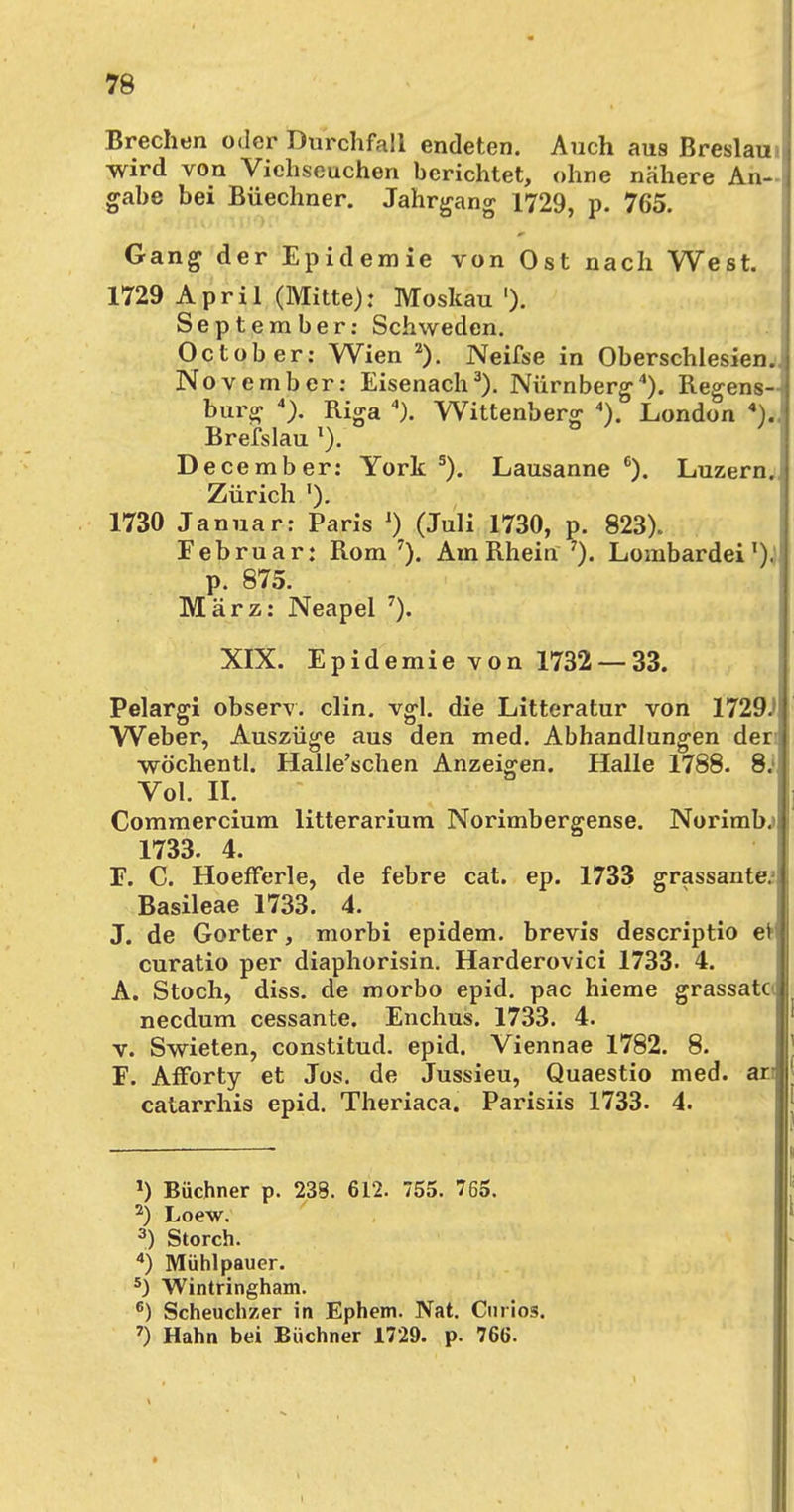 Brechen oder Durchfall endeten. Auch aus Breslau wird von Viehseuchen berichtet, ohne nähere An- gabe bei Büechner. Jahrgang 1729, p. 765. Gang der Epidemie von Ost nach West. 1729 April (Mitte): Moskau '). September: Schweden. October: Wien 2). Neifse in Oberschlesien.. November: Eisenach3). Nürnberg4). Regens- burg 4). Riga ). Wittenberg 4). London 4)., Brefslau l). December: York 5). Lausanne 6). Luzern. Zürich '). 1730 Januar: Paris ') (Juli 1730, p. 823). Februar: Rom7). Am Rhein7). Lombardei1). p. 875. März: Neapel 7). XIX. Epidemie von 1732 — 33. Pelargi observ. clin. vgl. die Litteratur von 1729.' Weber, Auszüge aus den med. Abhandlungen deri wöchentl. Halle'schen Anzeigen. Halle 1788. 8. Vol. II. Commercium litterarium Norimbergense. Norimb.» 1733. 4. F. C. Hoefferle, de febre cat. ep. 1733 grassantc Basileae 1733. 4. J. de Gorter, morbi epidem. brevis descriptio et curatio per diaphorisin. Harderovici 1733. 4. A. Stoch, diss. de morbo epid. pac hieme grassata needum cessante. Enchus. 1733. 4. v. Swieten, constitud. epid. Viennae 1782. 8. F. Afforty et Jos. de Jussieu, Quaestio med. ar catarrhis epid. Theriaca. Parisiis 1733. 4. *) Büchner p. 233. 612. 755. 765. 2) Loew. 3) Storch. 4) Mühlpauer. 5) Wintringham. 6) Scheuchzer in Ephem. Nat. Curios. 7) Hahn bei Büchner 1729. p. 766.