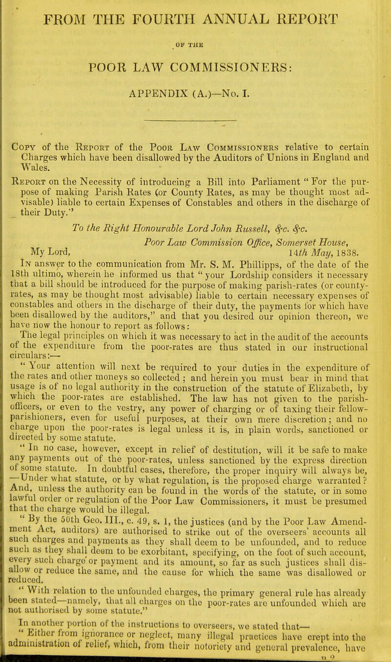 FROM THE FOURTH ANNUAL REPORT OF THB POOR LAW COMMISSIONERS: APPENDIX (A.)—No. 1. Copy of the Report of the Poor Law Commissioners relative to certain Charges which have been disallowed by the Auditors of Unions in England and Wales. Report on the Necessity of introducing a Bill into Parliament  For the pur- pose of making Parish Rates (or County Rates, as may be thought most ad- visable) liable to certain Expenses of Constables and others in the discharge of _ their Duty. To the Right Honourable Lord John Russell, <^c. c^c. Poor Law Commission Office, Somerset House, My Lord, uth May, 1838. In answer to the communication from Mr. S. M. Phillipps, of the date of the 18th ultimo, wherein he informed us that  your Lordship considers it necessary that a bill should be introduced for the purpose of making parish-rates (or county- rates, as may be thought most advisable) liable to certain necessary expenses of constables and others in the discharge of their duty, the payments lor which have been disallowed by the auditors, and that you desired our opinion thereon, we have now the honour to report as follows: The legal principles on which it was necessary to act in the audit of the accounts of the expenditure from the poor-rates are thus stated in our instructional circulars:—-  Your attention will next he required to your duties in the expenditure of the rates and other moneys so collected ; and herein you must bear in mind that usage is of no legal authority in the construction of the statute of Elizabeth, by which the poor-rates are established. The law has not given to the parish- officers, or even to the vestry, any power of charging or of taxing their fellow- parishioners, even for useful purposes, at their own mere discretion; and no charge upon the poor-rates is legal unless it is, in plain words, sanctioned or du-ected by some statute.  In no case, however, except in rehef of destitution, will it be safe to make any payments out of the poor-rates, unless sanctioned by the express direction of some statute. In doubtful cases, therefore, the proper inquiry will always be, -—Under what statute, or by what regulation, is the proposed charge warranted ? And, unless the authority can be found in the words of the statute, or in some lawful order or regulation of the Poor Law Commissioners, it must be presumed that the charge would be illegal.  By the 50th Geo. III., c. 49, s. 1, the justices (and by the Poor Law Amend- ment Act, auditors) are authorised to strike out of the overseers' accounts all such charges and payments as they shall deem to be unfounded, and to reduce such as they shall deem to be exorbitant, specifying, on the foot of such account, every such charge or payment and its amount, so far as such justices shall dis- allow or reduce the same, and the cause for which the same was disallowed or reduced.  With relation to the unfounded charges, the primary general rule has already been stated—namely, that all charges on the poor-rates are unfounded which are not authorised by some statute. In another portion of the instructions to overseers, we stated that—  Either from Ignorance or neglect, many illegal practices have crept into the administration of relief, which, from their notoriety and general prevalence, have