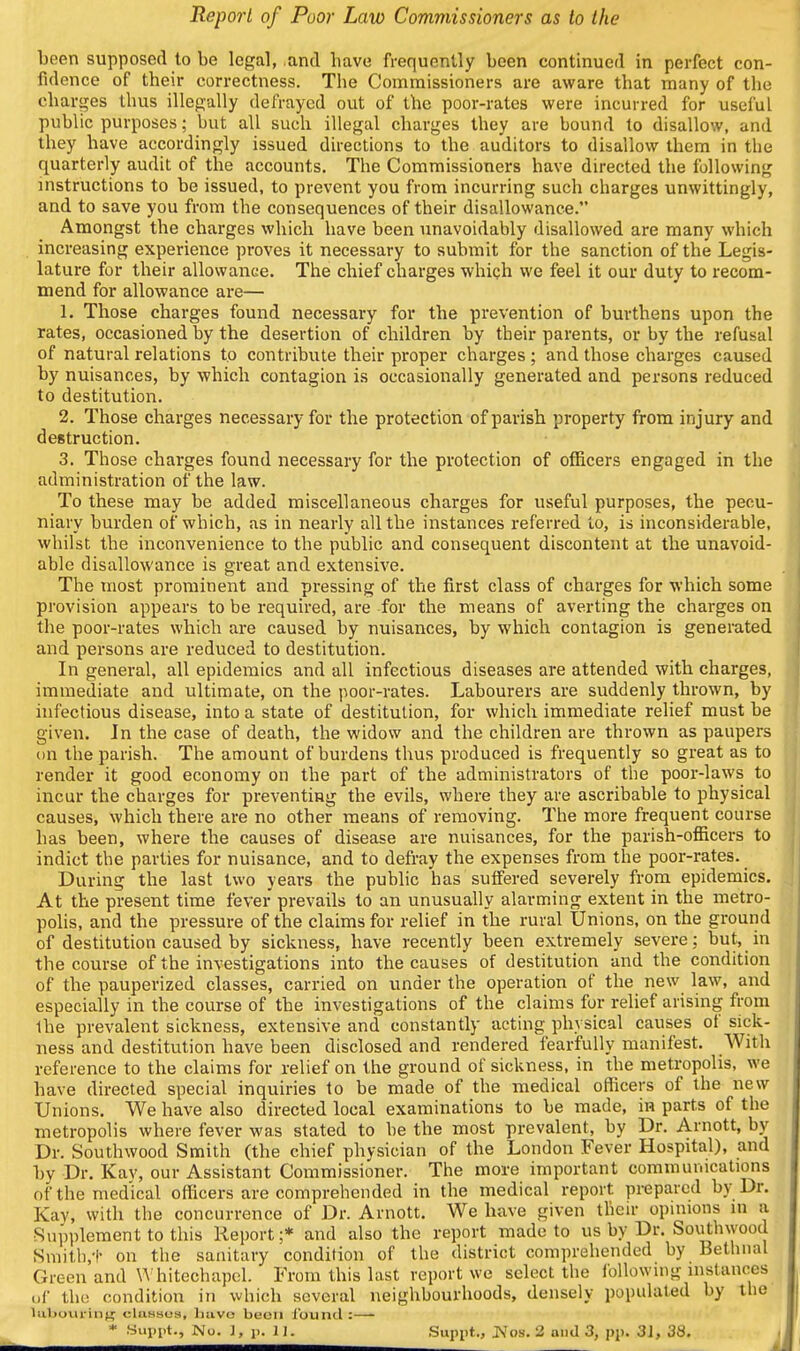 been supposed to be legal, .and have frequently been continued in perfect con- fidence of their correctness. The Commissioners are aware that many of the charges thus illegally defrayed out of the poor-rates were incurred for useful public purposes; but all such illegal charges they are bound to disallow, and they have accordingly issued directions to the auditors to disallow them in the quarterly audit of the accounts. The Commissioners have directed the following instructions to be issued, to prevent you from incurring such charges unwittingly, and to save you from the consequences of their disallowance. Amongst the charges which have been unavoidably disallowed are many which increasing experience proves it necessary to submit for the sanction of the Legis- lature for their allowance. The chief charges whigh we feel it our duty to recom- mend for allowance are— 1. Those charges found necessary for the prevention of burthens upon the rates, occasioned by the desertion of children by their parents, or by the refusal of natural relations to contribute their proper charges ; and those charges caused by nuisances, by which contagion is occasionally generated and persons reduced to destitution. 2. Those charges necessary for the protection of parish property from injury and destruction. 3. Those charges found necessary for the protection of officers engaged in the administration of the law. To these may be added miscellaneous charges for useful purposes, the pecu- niary burden of which, as in nearly all the instances referred to, is inconsiderable, whilst the inconvenience to the public and consequent discontent at the unavoid- able disallowance is great and extensive. The most prominent and pressing of the first class of charges for which some provision appears to be required, are for the means of averting the charges on the poor-rates which are caused by nuisances, by which contagion is generated and persons are reduced to destitution. In general, all epidemics and all infectious diseases are attended with charges, immediate and ultimate, on the poor-rates. Labourers are suddenly thrown, by infectious disease, into a state of destitution, for which immediate relief must be given. Jn the case of death, the widow and the children are thrown as paupers on the parish. The amount of burdens thus produced is frequently so great as to render it good economy on the part of the administrators of the poor-laws to incur the charges for preventing the evils, where they are ascribable to physical causes, which there are no other means of removing. The more frequent course has been, where the causes of disease are nuisances, for the parish-officers to indict the parties for nuisance, and to defray the expenses from the poor-rates. During the last two years the public has suffered severely from epidemics. At the present time fever prevails to an unusually alarming extent in the metro- polis, and the pressure of the claims for relief in the rural Unions, on the ground of destitution caused by sickness, have recently been extremely severe; but, in the course of the investigations into the causes of destitution and the condition of the pauperized classes, carried on under the operation of the new law, and especially in the course of the investigations of the claims for relief arising from the prevalent sickness, extensive and constantly acting physical causes of sick- ness and destitution have been disclosed and rendered fearfully manifest. With reference to the claims for relief on the ground of sickness, in the metropolis, we have directed special inquiries to be made of the medical officers of the new Unions. We have also directed local examinations to be made, in parts of the metropolis where fever was stated to be the most prevalent, by Dr. Arnott, by Dr. Southwood Smith (the chief physician of the London Fever Hospital), and by Dr. Kav, our Assistant Commissioner. The more important commumcations of the medical officers are comprehended in the medical report prepared by Dr. Kay, with the concurrence of Dr. Arnott. We have given their opinions in a Supplement to this Report;* and also the report made to us by Dr. Southwood Smith,-!- on the sanitary condition of the district comprehended by Bethiia' Green and ^^ hitechapcl. From this last report we select the ibllowmg instance (.r the condition in which several neighbourhoods, densely populated by thi Uiboiirin'^ cUvusua, buvo beoii found :— * Supi.t., Nu. 1. p. II. Supiit., IS'os. 2 and 3, pp. 31, 38.