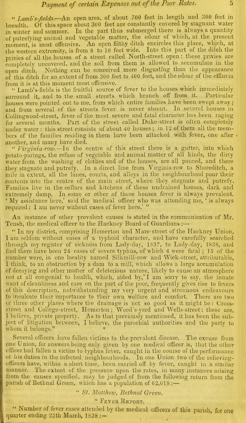  Lamb's fields.—Aw. open area, of about 700 feet in length and 300 feet in breadth. Of this space about 300 feet are constantly covered by stagnant water in winter and summer. In the part thus submerged there is always a quantity of putrefying animal and vegetable matter, the odour of which, at the present moment, is most offensive. An open filthy ditch encircles this place, which, at the western extremity, is from S to 10 feet wide. Into this part of the ditch the privies of all the houses of a street called North-street open: these privies arc completely uncovered, and the soil from them is allowed to accumulate in the open ditch. Nothing can be conceived more disgusting than the appearance of this ditch for an extent of from 300 feet to 400 feet, and the odour of the effluvia from it is at this moment most offensive.  Lamb's-fields is the fruitful source of fever to the houses which immediately surround it, and to the small streets which branch off from it. Particular houses were pointed out to me, from which entire families have been swept away ; and from several of the streets fever is never absent. In several houses in Collingwood-street, fever of the most severe and fatal character has been raging for several months. Part of the street called Duke-street is often completely under water : this street consists of about 40 houses ; in 12 of them all the mem- bers of the families residing in them have been attacked with fever, one after « another, and many have died.  Virginia-row.—In the centre of this street there is a gutter, into which potato-parings, the refuse of vegetable and animal matter of all kinds, the dirty water from the washing of clothes and of the houses, are all poured, and there they stagnate and putrefy. In a direct line from Virginia-row to Shoreditch, a mile in extent, all the lanes, courts, and alleys in the neighbourhood pour their contents into the centre of the main street, where they stagnate and putrefy. Families live in the cellars and kitchens of these undrained houses, dark and extremely damp. In some or other of these houses fever is always prevalent. ' My assistance here,' said the medical officer who was attending me, ' is always required: I am never without cases of fever here.'  An instance of other prevalent causes is stated in the communication of Mr. Tensh, the medical officer to the Hackney Board of Guardians :—  In my district, comprising Homerton and Mare-street of the Hackney Union, I am seldom without cases of a typhoid character, and have carefully searched through my register of sickness from Lady-day, 1S37, to Lady-day, 1838, and iind there have been 24 cases of severe typhus, of which 4 were fatal ; 15 of the number were, in one locality named SilUmill-row and Wick-street, attributable, I think, to an obstruction by a dam to a mill, which allows a large accumulation of decaying and other matter of deleterious nature, likely to cause an atmosphere not at all congenial to health, which, aided by,'I am sorry to say, the innate want of cleanliness and care on the part of the poor, frequently gives rise to fevers of this description, notwithstanding my very urgent and strenuous endeavours to inculcate their importance to their own welfare and comfort. There are two or three other places where the drainage is not so good as it might be: Cross- street and College-street, Homerton; Woods-yord and A¥ells-street: these are, 1 believe, private property. As to that previously mentioned, it has been the sub- ject of litigation between, I believe, the parochial authorities and the party to whom it belongs. * Several officers have fallen victims to the prevalent disease. The excuse from one Union, for answers being only given by one medical officer is, that the other officer had fallen a victim to typhus fever, caught in the course of the perfornumce of his duties in the infected neighbourhoods. In one Union two of the relieving- ollicers have, within a short time, been carried off by lever, caught in a similar n)anner. The extent of the pressure upon the rates, in many instances arising from the causes specified, may be judged of from the following return from the parish of Bethnal Green, which has a population of C2,018 :—  St. Mattliew, Bethnal Green. Fevku Report.  Number of fever cases attended by the medical officers of this parish, for one quarter ending 25th March, 1838 : —