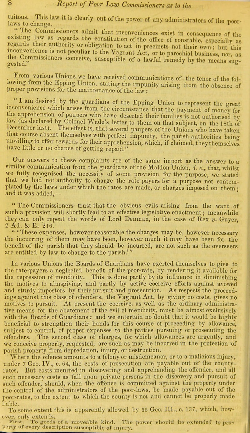 lawsTo clmnir ^'^ ''^^'''^^ P'^' ^^ administrators of the poor-  The Commissioners admit that inconveniences exist in consequence of the existnig law as regards tlie constitution of the office of constable, especially as regards their authority or obligation to act in precincts not their own: but this inconvenience ,s not peculiar to the Vagrant Act, or to parochial business, nor, as Jrested^''^'^'^ conceive, susceptible of a lawful remedy by the means sug- From various Unions we have received communications of the tenor of the fol- lowing Irom the Eppmg Union, stating the impunity arising from the absence of proper provisions lor the maintenance of the law :  I am desired by the guardians of the Epping Union to represent the great inconvenience which arises from the circumstance that the payment of money for the apprehension of paupers who have deserted their families is not authorised by law (as declared by Colonel Wade's letter to them on that subject, on the 18th of December last). The effect is, that several paupers of the Unions who have taken that course absent themselves with perfect iniipunity, the parish authorities being unwilling to offer rewards for their apprehension, which, if claimed, they themselves have little or no chance of getting repaid. Our answers to these complaints are of the same import as the answer to a similar communication from the guardians of the Maldon-Union, i. e., that, whilst we fully recognised the necessity of some provision for the purpose, we stated that we had not authority to charge the rate-payers for a purpose not contem- plated by the laws under which the rates are made, or charges imposed on them; and it was added,— '  The Commissioners trust that the obvious evils arising from the want of such a provision will shortly lead to an effective legislative enactment; meanwhile they can only repeat the words of Lord Denman, in the case of Rex v. Guyer, 2 Ad. & E. 216.  ' These expenses, however reasonable the charges may be, however necessary the incurring of them may have been, however much it may have been for the benefit of the parish that they should be incurred, are not such as the overseers are entitled by law to charge to the parish.' In various Unions the Boards of Guardians have exerted themselves to give to the rate-payers a neglected benefit of the poor-rate, by rendering it available for the repression of mendicity. This is done partly by its influence in diminishing the motives to almsgiving, and partly by active coercive efforts against avowed and sturdy impostors by their pursuit and prosecution. As respects the proceed- ings against this class of offenders, the Vagrant Act, by giving no costs, gives no motives to pursuit. At present the coercive, as well as the ordinary administra- tive means for the abatement of the evil of mendicity, must be almost exclusively with the Boards of Guardians ; and we entertain no doubt that it would be highly beneficial to strengthen their hands for this course of proceeding by allowance, subject to control, of proper expenses to the parties pursuing or prosecuting the offenders. The second class of charges, for which allowances are urgently, and we conceive properly, requested, are such as may be incurred in the protection of parish property from depredation, injury, or destruction. Where the offence amounts to a felony or misdemeanor, or to a malicious injury, under 7 Geo. IV., c. 64, the costs of prosecution are payable out of the county- rates. But costs incurred in discovering and apprehending the offender, and all such necessary costs as fall upon private persons in the discovery and ]iursuit of such offender, should, when the offence is committed against the property under the control of the administrators of the poor-laws, be made payable out of the poor-rates, to the extent to which the county is not and cannot be properly made liable. To some extent this is apparently allowed by 55 Geo. III., c. 137, which, how- ever, only cxtemls, First. To goods of a nioveuble kind. Tlie power should be exfended to pro-' peity of evury deHci iiUion suscoptiblq of ii\jnry.