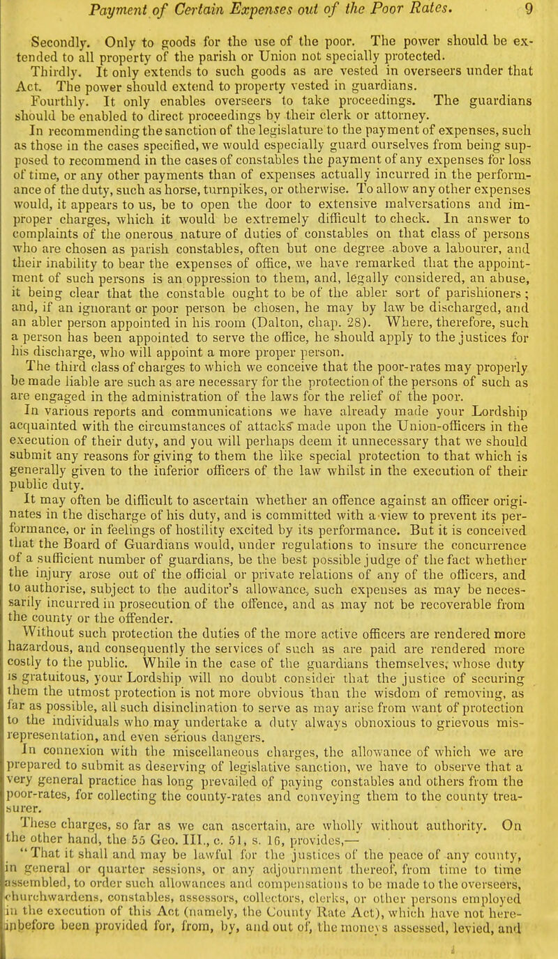 Secondly. Only to goods for the use of the poor. The power should be ex- tended to all property of the parish or Union not specially protected. Thirdly. It only extends to such goods as are vested in overseers under that Act. The power should extend to property vested in guardians. Fourthly. It only enables overseers to take proceedings. The guardians should be enabled to direct proceedings by their clerk or attorney. In recommending the sanction of the legislature to the payment of expenses, such as those in the cases specified, we would especially guard ourselves from being sup- posed to recommend in the cases of constables the payment of any expenses for loss of time, or any other payments than of expenses actually incurred in the perform- ance of the duty, such as horse, turnpikes, or otherwise. To allow any other expenses would, it appears to us, be to open the door to extensive malversations and im- proper charges, which it would be extremely difficult to check. In answer to complaints of the onerovis nature of duties of constables on that class of persons who are chosen as parish constables, often but one degree above a labourer, and their inability to bear the expenses of office, we have remarked that the appoint- ment of such persons is an oppression to them, and, legally considered, an abuse, it being clear that the constable ought to be of the abler sort of parishioners ; and, if an ignorant or poor person be chosen, he may by law be discharged, and an abler person appointed in his room (Dalton, chap. 28). Where, therefore, such a person has been appointed to serve the office, he should apply to the justices for his discharge, who will appoint a more proper person. The third class of charges to which we conceive that the pooi'-rates may properly be made liable are such as are necessary for the protection of the persons of such as are engaged in the administration of the laws for the relief of the poor. In various reports and communications we have already made your Lordship acquainted with the circumstances of attacks made upon the Union-officers in the execution of their duty, and you will perhaps deem it unnecessary that we should submit any reasons for giving to them the like special protection to that which is generally given to the inferior officers of the law whilst in the execution of their public duty. It may often be difficult to ascertain whether an offence against an officer origi- nates in the discharge of his duty, and is committed with a view to prevent its per- formance, or in feelings of hostility excited by its performance. But it is conceived that the Board of Guardians would, under regulations to insure the concurrence of a sufficient number of guardians, be the best possible judge of the fact whether the injury arose out of the official or private relations of any of the officers, and to authorise, subject to the auditor's allowance, such expenses as may be neces- sarily incurred in prosecution of the offence, and as may not be recoverable from the county or the offender. Without such protection the duties of the more active officers are rendered more hazardous, and consequently the services of such as are paid are rendered more cosily to the public. While in the case of the guardians themselves, whose duty is gratuitous, your Lordship will no doubt consider that the justice of securing them the utmost protection is not more obvious than the wisdom of removing, as far as possible, all such disinclination to serve as may arise from want of protection to the individuals who may undertake a duty always obnoxious to grievous mis- representation, and even se'rious dangers. In connexion with tbe miscellaneous charges, the allowance of which we are prepared to submit as deserving of legislative sanction, we have to observe that a very general practice has long prevailed of paying constables and others from the poor-rates, for collecting the county-rates and conveying them to the county trea- surer. These charges, so far as we can ascertain, are wholly without authority. On the other hand, the 55 Geo. III., c. 51, s. IG, provides,— That it shall and may be lawful for the justices of the peace of any county, in general or quarter sessions, or any adjournment thereof, from time to time assembled, to order such allowances and compensations to be made to the overseers, churchwardens, constables, assessors, collectors, clerks, or other persons employed in the execution of this Act (namely, the County Rate Act), which have not here- iiptjefore been provided for, from, by, and out of, the mono} s assessed, levied, and i