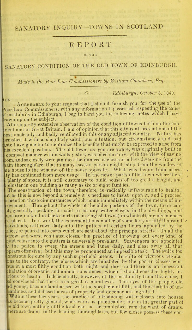 SANATORY INQUIllY—TOWNS IN SCOTLAND. REPORT ON THE SANATORY COxNDITION OF THE OLD TOWN OF EDINBURGH. Made to the Poor Law Commissioners by Wtlliam Chambers, Esq. O- Edinburgh, October 3, 1840. i R Agreeable to your request tliat I should furnish you, for the use of the oorLaw Commissioners, with any inlbrmation T possessed respecting the cause ■ insaUibrity in Edinburgh, I beg to hand you the following notes which I have rawn up on the subject. After a pretty extensive observation of the condition of towns both on the con- nent and in Great Britain, I am of opinion that this city is at present one of the lost uncleanly and badly ventilated in this or any adjacent country. Nature has irnished it with a singularly salubrious situation, but circumstances and bad iste have gone far to neutralize the benefits that might be expected to arise from lis excellent position. The old town, as you are aware, was originally built in compact manner within walls ; story was piled on story, with the view of saving Dom, and so closely were jammed the numerous closes or alleys diverHing from the lain thoroughfare that in many cases a person might step bom the window of ne house to the window of the house opposite. What was begun from neces- ty has continued from mere usage. In the newer parts of the town where there plenty of space, it is still customary to build houses of too great a height, and > cluster in one building as many as six or eight families. The construction of the town, therefore, is radically unfavourable to health; t as this is now beyond a remedy it is needless to insist upon it, and I proceed mention those circumstances which come immediately within the means of im- ovement. Throughout the whole of the older portions of the town, there can- t, generally speaking, be said to be any water-closets in the dwellings, and ere are no kind of back courts (as in English towns) in which other conveniences e placed. In a word, the excrementitious matter of some forty Or fifty thousand dividuals, is thrown daily into the gutters, at certain hours apptnnled by the lice, or poured into carts which are sent about the principal streets. In all the rrow and worst ventilated closes, this practice of throwing out every kind of luid refuse into the gutters is universally prevalent. Scavengers are appointed the police, to sweep the streets and lanes daily, and clear away all that pears offensive ; but this may be pronounced an impossible task. The evil is too onstrous for cure by any such superficial means. In spite of vigorous regula- ns to the contrary, the closes which are inhabited by the pooier classes con- ue in a most filthy condition both night and day ; and there is an incessant halation of organic and animal substances, which I should consider highly in- xious to health. Independantly, however, of the insalubrity from this cause, I il convinced that there is as great a moral evil. The eyes of the people, old d young, become familiarised with the spectacle of filth, and thus habits of un- lanliness and debased ideas of propriety and decency are ingrafted. Within tiiese few years, the practice of introducing water-closets into houses s become pretty general, wherever it is practicable ; but in the greater part of s old town nothing of the kind can be accom.plished from the want of drains, lere are drains in the leading thoroughfares, but few closes possess these con-