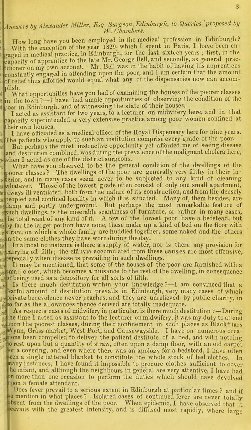 Ansivers by Alexander Miller, Esq. Surgeon, Edinburgh, to Queries 'proposed by ^ W. Chavibers. How long have you been employed in the medical profession in Edinbureh? —With the exception of the year 1829, which I spent in Paris, I have been en- eao-ed in medical practice, in Edinburgh, for the last sixteen years ; first, in the capacity of apprentice to the late Mr. George Bell, and secondly, as general prac- titioner on my own account. Mr. Bell was in the habit of havmg his apprentices constantly engaged in attending upon the poor, and I am certain that the amount Qf relief thus afforded would equal what any of the dispensaries now can accom- plish. . . , r.., 1 What opportunities have you had of examining the houses of the poorer classes in the town ?—I have had ample opportunities of observing the condition of the loor in Edinburgh, and of witnessing the state of their houses. I acted as assistant for two years, to a lecturer on midwifery here, and in that capacity superintended a very extensive practice among poor women confined at (heir own houses. 1 have officiated as a medical officer of the Royal Dispensary here for nine years. i The patients who apply to such an institution comprise every grade of the poor. But perhaps the most instructive opportunity yet afforded me of seeing disease and destitution combined, was during the prevalence of the malignant cholera here, ,vhen I acted as one of the district surgeons. What have you observed to be the general condition of the dwellings of the (joorer classes'?—The dwellings of the poor are generally very filthy in their in- erior, and in many cases seem never to be subjected to any kind of cleaning vhatever. Those of the lowest grade often consist of only one small apartment, dways ill ventilated, both from the nature of its construction, and from the densely (iie DIP I. ih? 1* le- '':J!1 f^!t 'ills :)eopled and confined locality in which it is situated. Many of them besides, are lamp and partly underground. But perhaps the most remarkable feature of uch dwellings, is the miserable scantiness of furniture, or rather in many cases, he total want of any kind of it. A few of the lowest poor have a bedstead, but y far the larger portion have none, these make up a kind of bed on the floor with lit raw, on which a whole family are huddled together, some naked and the others •lie. .n the same clothes they have worn during the day. In almost no instance is there a supply of water, nor is there any provision for carrying off filth ; the effluvia accumulated from these causes are most offensive, sspecially when disease is prevailing in such dwellings. It may be mentioned, that some of the houses of the poor are furnished with a limall closet, which becomes a nuisance to the rest of the dwelling, in consequence Df being used as a depository for all sorts of filth. Is there much destitution within your knowledge ?—I am convinced that a Tearful amount of destitution prevails in Edinburgh, very many cases of which 113, private benevolence never ,reaches, and they are unrelieved by public charity, in .,],(BO far as the allowances thence derived are totally inadequate, .ijj, I As respects cases of midwifery in particular, is there much destitution ?—During 'jl,j|.he time 1 acted as assistant to the lecturer on midwifery, it was my duty to attend tijilpon the poorest classes, during their confinement in such places as Blackfriars ' .J, kVynn, Grass market, Wgst Port, and Causewayside. I have on numerous occa- .jjj tions been compelled to deliver the patient destitute of a bed, and with nothing 10 rest upon but a quantity of straw, often upon a damp floor, with an old carpet for a covering, and even where there was an apology for a bedstead, I have often teen a single tattered blanket to constitute the whole stock of bed clothes. In nany instances, I have found it impossible to procure clothes sufficient to cover ihe infant, and although the neighbours in general are very attentive, I have had m more than one occasion to perform the duties which should have devolved upon a female attendant. , Does fever prevail to a serious extent in Edinburgh at particular times ? and if 0 mention in what places?—Isolated cases of continued fever are never totally ■bsent from the dwellings of the poor. When epidemic, I have observed that it irevails with the greatest intensity, and is diffused most rapidly, where lar^e