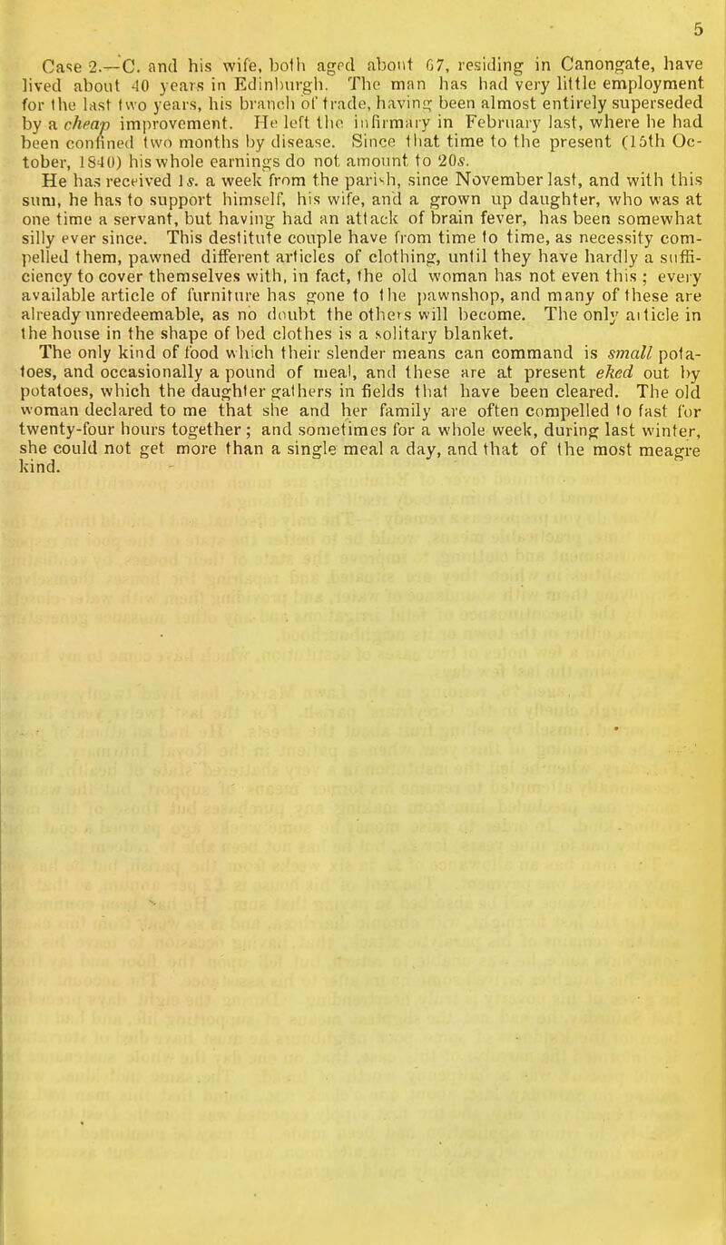 Case 2.—C. and his wife, both agrd about 07, rosiding in Canongate, have hved about 40 years in Edinburgh. The man has had very little employment for the last two years, his branch of trade, having been almost entirely superseded by a cheap improvement. He loft tlio infirmaiy in February last, where he had been confined two months by disease. Since that time to the present (15th Oc- tober, 1S40) his whole earnings do not amount to 20*. He ha.s received I*, a week from the parish, since November last, and with this sum, he has to support himself, his wife, and a grown up daughter, who was at one time a servant, but having had an attack of brain fever, has been somewhat silly ever since. This destitute couple have from time to time, as necessity com- pelled them, pawned different articles of clothing, until they have hardly a suffi- ciency to cover themselves with, in fact, the old woman has not even this ; eveiy available article of furniture has gone to the pawnshop, and many of these are already unredeemable, as no doubt the others will become. The only ai tide in the house in the shape of bed clothes is a solitary blanket. The only kind of food which their slender means can command is small pota- toes, and occasionally a pound of meal, and these are at present eked out by potatoes, which the daughter gathers in fields that have been cleared. The old woman declared to me that she and her family are often compelled to fast for twenty-four hours together ; and sometimes for a whole week, during last winter, she could not get more than a single meal a day, and that of the most meagre kind.