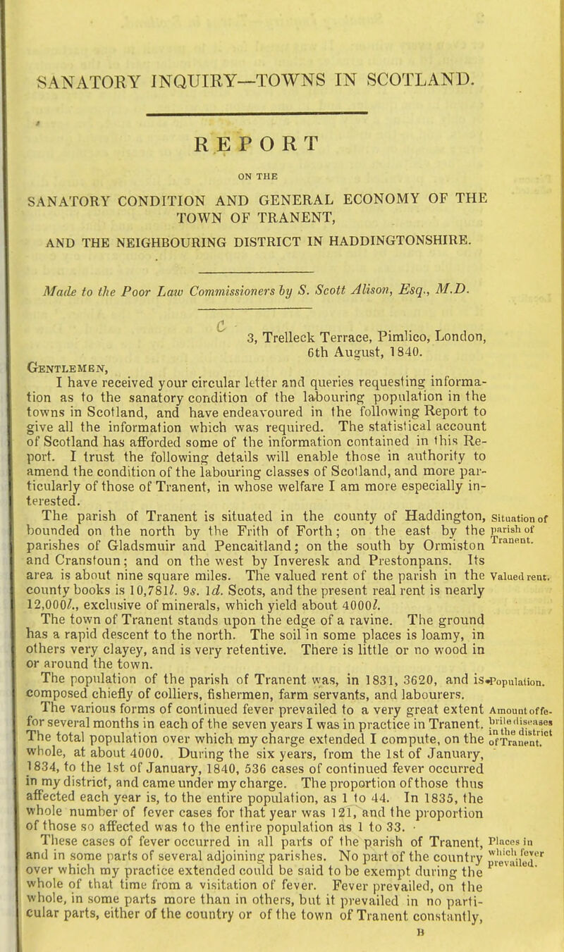 SANATORY INQUIRY—TOWNS IN SCOTLAND. REPORT ON THE SANATORY CONDITION AND GENERAL ECONOMY OF THE TOWN OF TRANENT, AND THE NEIGHBOURING DISTRICT IN HADDINGTONSHIRE. Made to the Poor Law Commissioners by S. Scott Alison, Esq., M.D. 3, Trelleck Terrace, Pimlico, London, 6th August, 1840. Gentlemen, I have received your circular letter and queries requesting: informa- tion as to the sanatory condition of the labouring population in the towns in Scotland, and have endeavoured in the following Report to give all the information which was required. The statistical account of Scotland has afforded some of the information contained in this Re- port. I trust the following details will enable those in authority to amend the condition of the labouring classes of Scotland, and more par- ticularly of those of Tranent, in whose welfare I am more especially in- terested. The parish of Tranent is situated in the county of Haddington, Situation of bounded on the north by the Frith of Forth; on the east by the Parish of parishes of Gladsmuir and Pencaitland; on the south by Ormiston and Cranstoun; and on the west by Inveresk and Prestonpans. Its area is about nine square miles. The valued rent of the parish in the Valued rent. county books is 10,781/. 9^. Id. Scots, and the present real rent is nearly 12,000/., exclusive of minerals, which yield about 4000/. The town of Tranent stands upon the edge of a ravine. The ground has a rapid descent to the north. The soil in some places is loamy, in others very clayey, and is very retentive. There is little or no wood, in or around the town. The population of the parish of Tranent was, in 1831, 3620, and is^opuiation. composed chietly of colliers, fishermen, farm servants, and labourers. The various forms of continued fever prevailed to a very great extent Amountoffe- for several months in each of the seven years I was in practice in Tranent. '/j^^'i^''*®* The total population over which my charge extended I compute, on the o'fTranent' whole, at about 4000. During the six years, from the 1st of January, 1834, to the 1st of January, 1840, 536 cases of continued fever occurred in my district, and came under my charge. The proportion of those thus affected each year is, to the entire population, as 1 to 44, In 1835, the whole number of fever cases for that year was 121, and the proportion of those so affected was to the entire population as 1 to 33. • Tiiese cases of fever occurred in all parts of the parish of Tranent, Pinces in and in some parts of several adjoining parishes. No part of the country ^^levanej''' over which my practice extended could be said to be exempt during the * whole of that time from a visitation of fever. Fever prevailed, on the whole, in some parts more than in others, but it prevailed in no parti- cular parts, either of the country or of the town of Tranent constantly, »