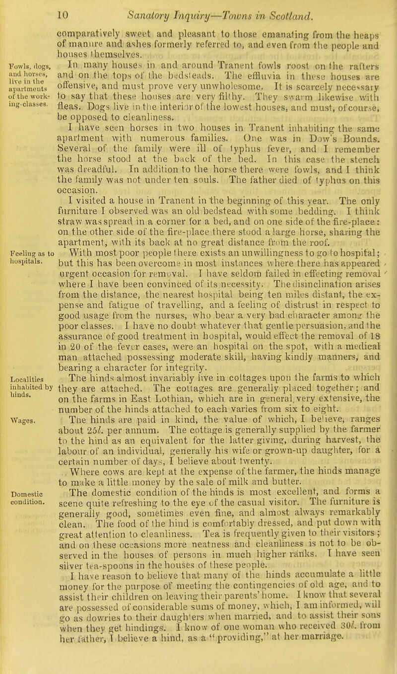 comparatively sweet and pleasant to those emanating from the heaps of manure and ashes formerly referred to, and even from tlie people and houses ihemselves. In many houses in and around Tranent fowls roost on the rafters and on tlie tops of the bcdsleads. The effluvia in these houses are offensive, and must prove very unwholesome. It is scarcely necessary to say that these houses are very filthy. They swarm likewise with fleas. Dogs live in tlie interior of the lowest houses, and must, of course, be opposed to cleanliness. I have seen horses in two houses in Tranent inhabiting the same apartment with numerous families. One was in Dow's Bounds. Several of the family were ill of typhus liever, and I remember the horse stood at the back of the bed. In this ease the stench was dreadful. In addition to the horse there were ibvvls, and I think the family was not under ten souls. The father died of typhus on this occasion. I visited a house in Tranent in the beginning of this year. The only furniture I observed was an old bedstead with some bedding. I think straw was spread in a corner for a bed, and on one side of the fire-place: on the other side of the fire-place there stood a large horse, sharing the apartment, with its back at no great distance from the roof. Feeling as to With most poor people there exists an unwillingness to go to hospital; • hospitals. but this has been overcome in most instances where there has appeared - urgent occasion for removal. I have seldom failed in effecting removal' where I have been convinced of its necessity. The disinclination arises from the distance, the nearest hospital being ten miles distant, the ex- pense and fatigue of travelling, and a feeling of distrust in respect to good usage from the nurses, who bear a very bad ciiaracter amon/ the poor classes. I have no doubt whatever that gentle persuasion, and the assurance of good treatment in hospital, would effect the removal of 18 in 20 of the fever cases, were an hospital on the spot, with a medical man attached possessing moderate skill, having kindly manners, and bearing a character for integrity. Localities The hinds almost invariably live in cottages upon the farms to which inhabited by they are attached. The collages are generally placed together; and hinds. ^y^g farms in East Lothian, which are in general, very extensive, the number of the hinds attached to each varies from six to eight. Wages. The hinds are paid in kind, the value of which, I believe, ranges about 251. per annum. The cottage is generally supplied by the farmer to the hind as an equivalent for the latter giving, during harvest, the labour of an individual, generally his wife or grown-up daughter, for a certain number of day.-., I believe about twenty. Where cows are kept at the expense of the farmer, the hinds manage to make a little money by the sale of milk and butter. Domestic The domestic condition of the hinds is most excellent, and forms a condition. scene quite refreshing to the eye of the casual visitor. The furniture is generally good, sometimes even fine, and almost always remarkably clean. The food of the hind is comfortably dressed, and put down with great attention to cleanliness. Tea is frequently given to tiieir visitors ; and on these occasions more neatness and cleanhness is not to be ob- served in the houses of persons in much higher ranks. I have seen silver tea-spoons in the houses of these people. I have reason to believe that many of the hinds accumulate a little money for the purpose of meeting the contingencies of old age, and to assist their children on leaving their parents' home. I know that several are possessed of considerable sums of money, which, I am informed, will go as dowries to their daughters when married, and to assist their .sons when they get bindings. 1 know of one woman who received 30^. from her father, I believe a hind, as a  providing, at her marriage. Fowls, dogs, and liovsi's, live in the apui'tmcuts of the work- ing-classes.