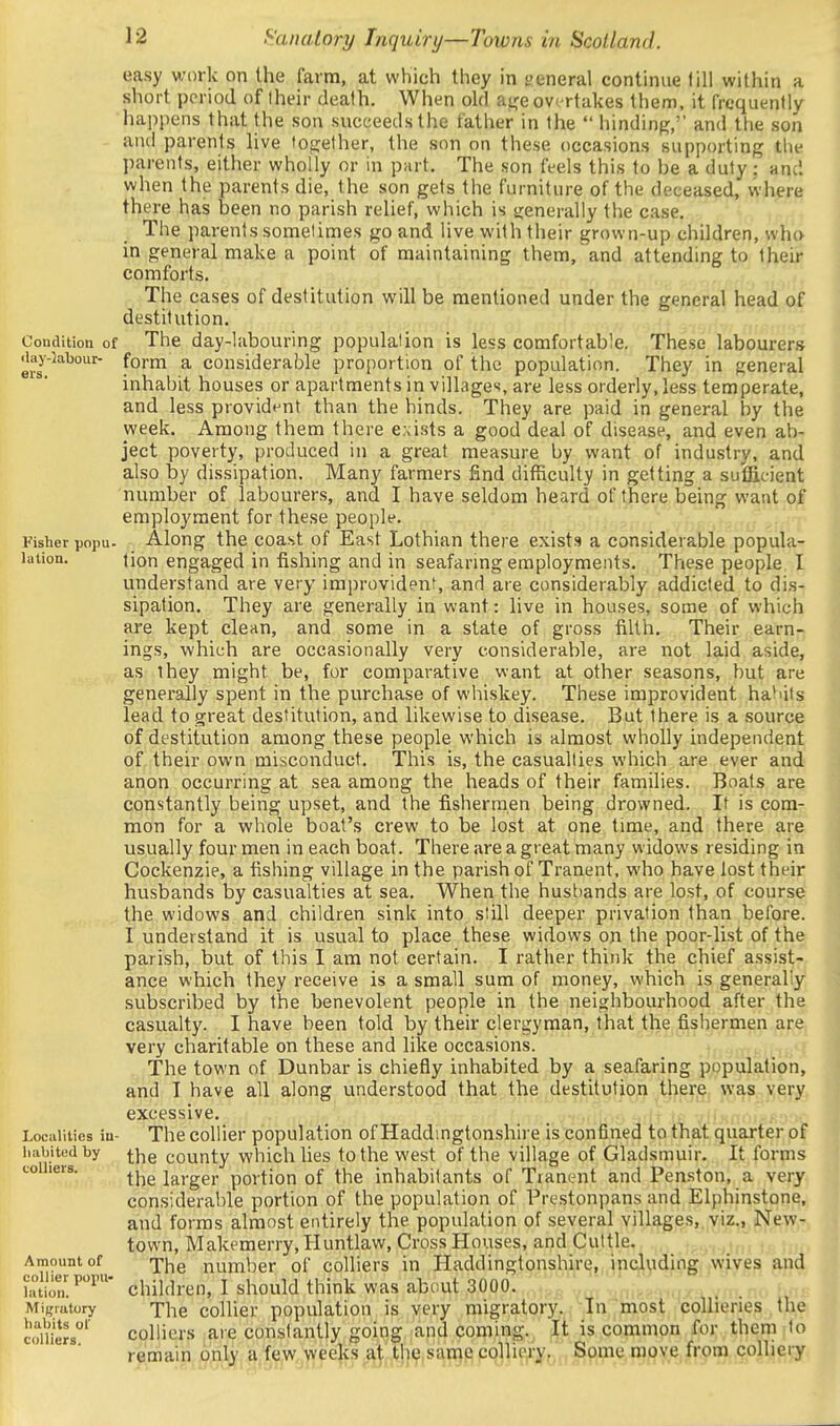 Condition of <iay-5abour- ers. Fisher popu. lation. Lociillties iu liabited by colliers. Amount of collier popu- lation. Migratory haliits of colliers. easy work on the farm, at which they in general continue lill within a short period of Iheir death. When old at,'eovertakes them, it frequently happens that the son succeeds the father in the  hinding,' and the son and parents live tojjether, the son on these occasions supporting the parents, either wholly or in part. The son feels this to be a duty; and when the parents die, the son gets the furniture of the deceased, where there has been no parish relief, which is tjenerally the case. The parents somelimes go and live with their grown-up children, who in general make a point of maintaining them, and attending to their comforts. The cases of destitution will be mentioned under the general head of destitution. The day-labouring populalion is less comfortable. These labourer.-i form a considerable proportion of the population. They in general inhabit houses or apartments in villages, are less orderly, less temperate, and less provident than the hinds. They are paid in general by the week. Among them there e.\ists a good deal of disease, and even ab- ject poverty, produced in a great measure by want of industry, and also by dissipation. Many farmers find difficulty in getting a sufficient number of labourers, and I have seldom heard of there being want of employment for these people. Along the coast of East Lothian there exists a considerable popula- tion engaged in fishing and in seafaring employments. These people I understand are very improvident, and are considerably addicted to dis- sipation. They are generally in want: live in houses, some of which are kept clean, and some in a state of gross filth. Their earn- ings, which are occasionally very considerable, are not laid aside, as they might be, for comparative want at other seasons, but are generally spent in the purchase of whiskey. These improvident ha^'its lead to great destitution, and likewise to disease. But there is a source of destitution among these people which is almost wholly independent of their own misconduct. This is, the casualties which are ever and anon occurring at sea among the heads of their families. Boats are constantly being upset, and the fishermen being drowned. If is com- mon for a whole boat's crew to be lost at one time, and there are usually four men in each boat. There are a great many widows residing in Cockenzie, a fishing village in the parish of Tranent, who have lost their husbands by casualties at sea. When the hust)ands are lost, of course the widows and children sink into still deeper privation than before. I understand it is usual to place these widows on the poor-list of the parish, but of this I am not certain. I rather think the chief assist- ance which they receive is a small sum of money, which is generaliy subscribed by the benevolent people in the neighbourhood after the casualty. I have been told by their clergyman, that the fishermen are very charitable on these and like occasions. . The town of Dunbar is chiefly inhabited by a seafaring population, and I have all along understood that the destitution there w,^?. ye^-y excessive. The collier population of Haddingtonshire is confined to that quarter of the county which lies to the west of the village of Gladsmuir. It forms the larger portion of the inhabitants of Tranent and Penston, a very considerable portion of the population of Prestonpans and Elphinstone, and forms almost entirely the population of several villages, viz., New- town, Makemerry,Huntlaw, Cross Houses, and Cuttle. The number of colliers in Haddingtonshire, including wives and children, I should think was about 3000. The collier population is very migratory. In most collieries the colliers are constantly going and coming. It is common for them to remain only a few weeks at the same colliery, Some move from colliery