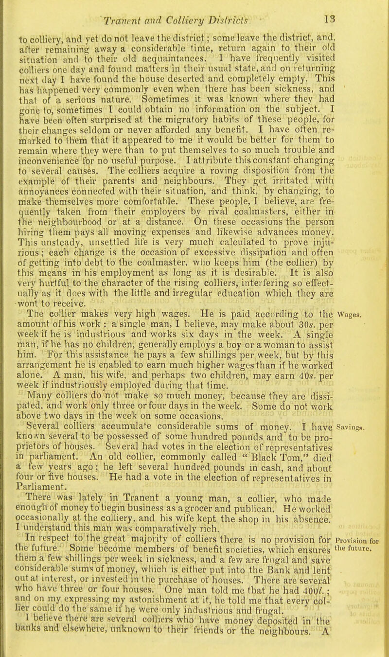 1o colliery, and yet do not leave the district; some leave the district, and, after remainins; away a considerable time, return again to their old situation and to their old acquaintances. 1 have Irequently visited colliers one day and found matters in their usual state, and on refurning next day I have found the house deserted and completely empty. This has happened very commonly even when there has been sickness, and ' that of a serious nature. Sometimes it was known where they had gone to, sometimes T could obtain no information on the subject. I have been often surprised at the migratory habits of these people, for their changes seldom or never afforded any benefit. I have often re- marked to them that it appeared to me it would be better for them to remain where they were than to put themselves to so much trouble and inconvenience for no useful purpose. I attribute this constant changing to several causes. The colliers acquire a roving disposition from the example of their parents and neighbours. They get irritated with annoyances connected with their situation, and think, by changing, to make themselves more comfortable. These people, I believe, are fre- quently taken from their employers by rival coalmasters, either in the neighbourhood or at a distance. On these occasions the person hiring them pays all moving expenses and likewise advances money. This unsteady, unsettled life is very much calculated to prove inju- rious ; each change is the occasion of excessive dissipation and often of getting into debt to the coalmaster, who keeps him (the collier) by this means in his employment as long as it is desirable. It is also very hurtful to the character of the rising colliers, interfering so effect- ually as it does with the little and irregular education which they are •wont to receive. The collier makes very high wages. He is paid according to the Wages, amount of his work : a single man, I believe, may make about 30*. per week if he is industrious and works six days in the week. A single man, if he has no children, generally employs a boy or a woman to assist hirri. ' For this assistance he pays a few shillings per week, but by this arrangement he is enabled to earn much higher wages than if he worked alone. A man, his wife, and perhaps two children, may earn 40s. per week if industriously employed during that time. Many colliers do not make so much money, because they are dissi- pated, and work only three or four days in the week. Some do not work above two days in the week on some occasions. Several colliers accumulate considerable sums of money. I have Savings. knoAn several to be possessed of some hundred pounds and'to be pro- prietors of houses. Several had votes in the election of representatives in parliament. An old collier, commonly called  Black Tom, died a few years ago; he left several hundred pounds in cash, and about four or five houses. He had a vote in the election of representatives in Parliament. There was lately in Tranent a young man, a collier, who made enough of money to begin business as a grocer and publican. H e worked occasionally at the colliery, and his wife kept the shop in his absence. I understand this man was comparatively rich. In respect to the great majority of colliers there is no provision for Provision for the future. Some become members of benefit societies, which ensures ti'e future, them a few shillings per week in sickness, and a few are frugal and ssi^'e considerable sums of money, which is either put into the Bank and lent out at inttrest, or invested in the purchase of houses. There are several who have three or four houses. One man told me that he had 400^.; and on my expressing my astonishment at it, he told me that every col- lier could do the same if he were only industrious and frugal. ' ' I beheve there are several colliers who have money deposited in the banks and elsewhere, unknown to their friends or the neighbours. A