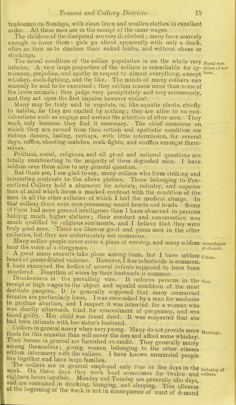tradesmen on Sundays, with clean linen and woollen clothes in excellent order. All these men are in the receipt of the same wages. The children of the dissipated are very ill clothed ; many have scarcely enough to cover Ihem : girls go about apparently with only a Irock, often so torn as to disclose their naked limbs, and without shoes or stockings, Tlie moral condition of the collier population is on the whole very jvforai con. inferior. A very large proportion of the colliers is remarkable for ig-ditiou ofcol- norance, prejudice, and apathy in respect to almost everything, except whiskey, cock-fighting, and the like. The minds of many colliers can scarcely be said to be exercised : they seldom reason more than some of the lower animals ; they judge very prfcipitately and vei'y erroneously, and they act upon the first impulse however violent. Many may be truly said to vegetate, or, like aquatic plants, chiefly to imbibe, for they are excited by nothing; they are alive to no con- siderations such as engage and sustain the attention of other men. They work only because they find it necessary. The chief occasions on w'hich they are roused from their sottish and apathetic condition are riotous dances, lasting, perhaps, with little intermission, for several days, raffles, shooting-matches, cock-fights, and scuffles amongst them- selves. Political, social, religious, and all great and national questions are totally uninteresting to the majority of these degraded men. T have seldom seen them alive to any general question. But there are, I am glad to say, many colliers who form striking and interesting contrasts to the above picture. Those belonging to Pen- caitland Colliery hold a character for sobriety, industry, and superior tone of mind which forms a marked contrast with the condition of the men in all the other colleries of which I had the medical charge. In that colliery there were men possessing sound hearts and heads. Some of them had more general intelligence than I have observed in persons holding much higher stations ; their conduct and conversation was much qualified by religious sentiments, and I believe that they were truly good men. There are likewise good and pious men in the other collieries, but they are unfortunately not numerous. Many collier-people never enter a place of worship, and many seldom Attendance near the voice of a clergyman. at church. A great many assaults take place among tiiem, but I have seldom crime heard of premeditated violence. However, I fear infanticide is common. I have examined the bodies of several infants supposed to have been murdered. Desertion of wives by their husbands is common. Drunkenness is the prevailing vice. It reduces persons in the Viee receiptof high wages to the abject and squalid condition of the most destitute paupers. It is generally supposed that many unmarried Jernales are particularly loose, I was once asked by a man for medicine to produce abortion, and I suspect it was intended for a woman who was shortly afterwards tried for concealment of pregnancy, and w^as found gudty. Her child was found dead. It was suspected that she had been intimate with her sister's husband. Colliers in general marry when very young. Many do not provide more m.,v;..„ iLinds for this occasion than will cover the fees and atfoid some whiskey ' 1 heir houses in general are furnished on credit. They generally marry among themselves; young women belonging to the other classes seldom intermarry with the colliers. I have known unmarried people live together and have large families. The colliers are in general employed only four or five days in the mdustrv .r 7u\?u ?u^^ ^^^^ h'^^-d sometimes for tw/lve andSer?*'' eighteen hours together. Monday and Tuesday are generally idle days, and are consumed m drinking, lounging, and sleeping. This idlenm at the beginning of the week is not in consequence of want of demand