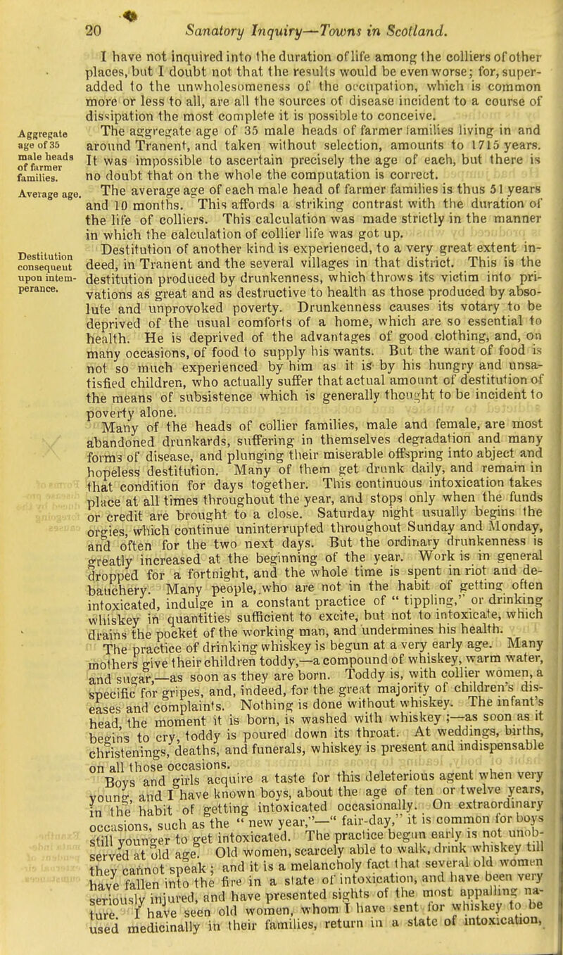 Aggregate age of 35 male heads of farmer Average ago. Destitution consequent upon intem- perance. I have not inquired into Ihe duration of life among the colliers of other places, but I doubt not that the results would be even worse; for, super- added to the unwholesiimeness of the occupation, which is common more or less to all, are all the sources of disease incident to a course of dissipation the most complete it is possible to conceive. The as:gie2;ate age of 35 male heads of farmer tamilies living in and around Tranent, and taken without selection, amounts to 1715 years. It was impossible to ascertain precisely the age of each, but there is The average age of each male head of farmer families is thus 51 years and 10 months. This affords a striking contrast with the duration of the life of colliers. This calculation was made strictly in the manner in which the calculation of collier life was got up. Destitution of another kind is experienced, to a very great extent in- deed, in Tranent and the several villages in that district. This is the destitution produced by drunkenness, which throws its victim into pri- vations as great and as destructive to health as those produced by abso- lute and unprovoked poverty. Drunkenness causes its votary to be deprived of the usual comforts of a home, which are so essential to health. He is deprived of the advantages of good clothing, and, on many occasions, of food to supply his wants. But the want of food is not so much experienced by him as it isr by his hungry and unsa- tisfied children, who actually suffer that actual amount of destitution of the means of subsistence which is generally thoui^ht to be incident to poverty alone. ' ^ Many of the heads of collier families, male and female, are most abandoned drunkards, suffering in themselves degradation and many forms of disease, and plunging tlieir miserable offspring into abject and hopeless destitution. Many of them get drunk daily, and remain in that condition for days together. This continuous intoxication takes place at all times throughout the year, and stops only when the funds or credit are brought to a close. Saturday night usually begins the orgies, which continue uninterrupted throughout Sunday and Monday, and often for the two next days. But the ordinary drunkenness is greatly increased at the beginning of the year. Work is in general dropped for a fortnight, and the whole time is spent in not and de- bauchery. Many people, who are not in the habit of gettmg often intoxicated, indulge in a constant practice of  tippling, or dnnking Whiskey in quantities sufficient to excite, but not to intoxicate, which ai-ains the pocket of the working man, and undermines his health. ' The practice of drinking whiskey is begun at a very early age. Many mothers give their children toddy,—a compound of whiskey, warm water, '^nd sugar,—as soon as they are born. Toddy is, with colher women, a specific for gripes, and, indeed, for the great majority of children's dis- eases and complaints. Nothing is done without whiskey. The mfant s head the moment it is born, is washed with whiskey ;—as soon as it beeins to cry toddy is poured down its throat. At weddings, births, christenings, deaths, and funerals, whiskey is present and indispensable on all those occasions. ' ..r.- ..o.q o.t T^mb^sl ,vhod 'lo iu Bovs and girls acquire a taste for this deleterious agent when very vouns- and I have known bovs, about the age of ten or twelve years, in the habit of getting intoxicated occasionally. On extraordinary occasions, such as the  new year,- fair-day, it is common lor boys Si younger to get intoxicated. The practice begun early is not unob- served at old age Old women, scarcely able to walk, drink whiskey till ?hey cafinot splak ; and it is a melancholy fact that several old women have fallen in o the fire in a state of intoxication, and iiave been very ^SouslvTnjured, and have presented sights of the most appalling na- tSe I have seen old women, whom I have sen or whiskey to be used medicinally in their families, return m a state of mtoxication, I