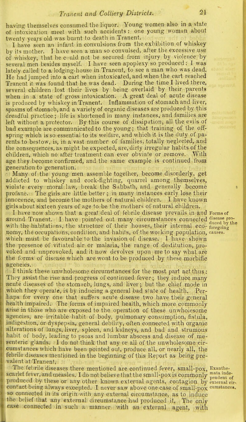 having themselves consumed the liquor. Young women also in a state of intoxication meet with such accidents : one young woman about twenty years old was burnt to death in Tranent. I have seen an infant in convulsions from the exhibition of whiskey by its mother. I have seen a man so convulsed, after the excessive use of whiskey, that he ci uld not be secured from injury by violence by several men besides myself. I have seen apoplexy so produced: I was lately called to a lodging-house in Tranent, to see a man who was dead. He had jumped into a cart when intoxicated, and when the cart reached Tranent it was found that he was dead. During the time I lived there, several children lost their lives by beins: overlaid by their parents when in a state of gross intoxication. A great deal of acute disease is produced by whiskey in Tranent. Inflammation of stomach and liver, spasms of stomach, and a variety of organic diseases are produced by this dreadful practice; life is shortened in many instances, and families are left without a protector. By this course of dissipation, all the evils of bad example are communicated to the young; that training of the off- spring which is so essential to its welfare, and which it is the duty of pa- rents to bestow, is, in a vast number of families, totally neglected, and the consequences, as might be expected, are, dirty irregular habits of the children, which no after treatment can ever obviate or remove. With age they become confirmed, and the same example is continued front generation to generation. ■ Many of the young men assemble together, become disorderly, get addicted to whiskey and cock-fighting, quarrel among themselves, Molate every moral law, break the Sabbath, and generally become profane. The girls are little better ; in many instances early lose their pinocence, and become the mothers of natural children. I have known girls about sixteen years of age to be the mothers of natural children. I have now shown that a great deal of febrile disease prevails in and Forms of around Tranent. I have pointed out many circumstances connected jif^p^^®i3'''J'j'g with the habitations, the structure of their houses, their internal eco-foregoing noray, the occupations, condilion, and habits, of the working population, causes, which must be favourable to the invasion of disease. I have shown the presence of vitiated air or malaria, the range of destitution, pro- voked and unprovoked, and it now devolves upon me to say what are the forms of disease which are wont to be produced by these morbific agencies. :,ft^ I think these unwholesome circumstances for the most part act thus : They assist the rise and progress of continued fever; they induce many acute diseases of the stomach, lungs, and liver; but the chief mode m which they operate, is by inducing a general bad state of health. Per- haps for every one that suffers acute disease two have their general health impaired. The forms of impaired health, which more commonly arise in those who are exposed to the operation of these unwholesome agencies, are irritable habit of body, pulmonary consumption, fistula, indisestion, or dyspepsia, general debility, often connected with organic alterations of lungs, liver, spleen, and kidneys, and bad and strumous habit of body, leading to psoas and lumbar abscess and disease of me- senteric glands. I do not think that any or all of the unwholesome cir- cnmstances which have been pointed out, produce all, or nearly all, the febrile diseases mentioned in the beginning of this Report as being pre- valent at Tranent. The feljrile diseases there mentioned are continued fever, small-pox, Exanthe- scarlet fever, and measles. I do not believe that the small-pox is commonly pJli'dent^of !produced by these or any other known external agents, contagion by external cir- leonfact being always excepted. I never saw above one case of small-pox crastancc». 80 connected in its origin witii any external circumstance, as to induce the bilief that any external circumstance had produced it. The only i«ase connected in such a manner with an external agent, with