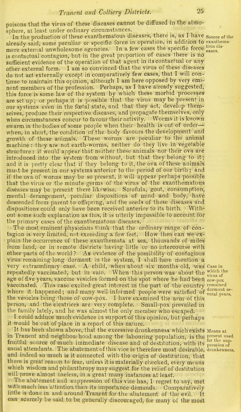 poisons that the virus of these diseases cannot be diffused in the atmo- sphere, at least under ordinary circumstances. In the production of these exanthemalous diseases, there is, as I have somceofihe already said, some peculiar or specitic force in operation, in addition to cxauthema- mere external unwholesome agencies. In a few cases the specific force e°e3.'*' is contactual contagion, but in the great proportion of cases there is no sufficient evidence of the operation of that agent in its contactual or any other external form. I am so convinced that the virus of these diseases do not act externally except in comparatively few cases, that I will con- tinue to maintain this opinion, although I am here opposed by very emi- nent members of the profession. Perhaps, as I have already suggested, this force is some law of the system by which these morbid processes are set up; or perhaps it is possible that the virus may be present in our systems even in the foetal state, and that they act, develop them- selves, produce their respective diseases, and propagate themselves, only when circumstances concur to favour their activity. Worms it is known swarm in the bodies of some people when their health is out of order— when, in short, the condition of the body favours the development and growth of these animals. These worms are pecuhar to the animal machine: tht-y are not earth-worms, neither do they live in vegetable structure : it would appear that neither these animals nor their ova are introduced into the system from without, but that they belong to it; and it is pretty clear that if they belong to it, the ova of these animals must be present in our systems anterior to the period of our birth ; and if the ova of worms may be so present, it will appear perhaps possible that the virus or the minute germs of the virus of the exanthematous diseases may be present there likewise. Scrofula, gout, consumption, mental derangement, peculiar dispositions of mind and body, have descended from parent to offspring, and the seeds of these diseases and dispositions could only have been received anterior to its birth. With- out some such explanation as this, it is utterly impossible to account for the primary cases of the exanthematous diseases. ' ?• The most eminent physicians think that the ordinary range of con- tagion is very limited, not exceeding a few feet. How then can we ex- plain the occurrence of these exanthemata at sea, thousands of miles from land, or in remote districts having little or no intercourse with other parts of the world? As evidence of the possibility of contagious virus remaining long dormant in the system, I shall here mention a very extraordinary case. A child, when about six months old, was Casein repeatedly vaccinated, but in vain. When this person was about the jjug'of'^^ age of five years, vaccine vesicles formed on the spot where he had been cow-pox vaccinated. This case excited great interest in the part of the country romaiaea where it happened; and many well-informed people were satisfied of yarg_' the vesicles being those of cow-pox. I have examined the arm of this person, and the cicatrices are very complete. Small-pox prevailed in the family lately, and he was almost the only member who escaped. I could adduce much evidence in support of this opinion, but perhaps it would be out of place in a report of this nature. ' ' -■ It has been shown above, that the excessive drunkenness which exists Means at in Tranent and neighbourhood among the labouring population, is the i<-'seut used fruitful source of much immediate disease and of destitution, with its pression T usual attendants. The abatement of this vice is therefore most desirable, Uruukenness. and indeed so much is it connected with the origin of destitution, that there is great reason to fear, unless it is materially checked, every means which wisdom and philanthropy may suggest for the relief of destitution will prove almost useless, in a great many instances at least. The abatement and suppression of this vice has, I regret to say, met with much less attention than its importance demands. Comparatively little is done in and around Tranent for the abatement of the evil. It can scarcely be said to be generally discouraged, for many of the most