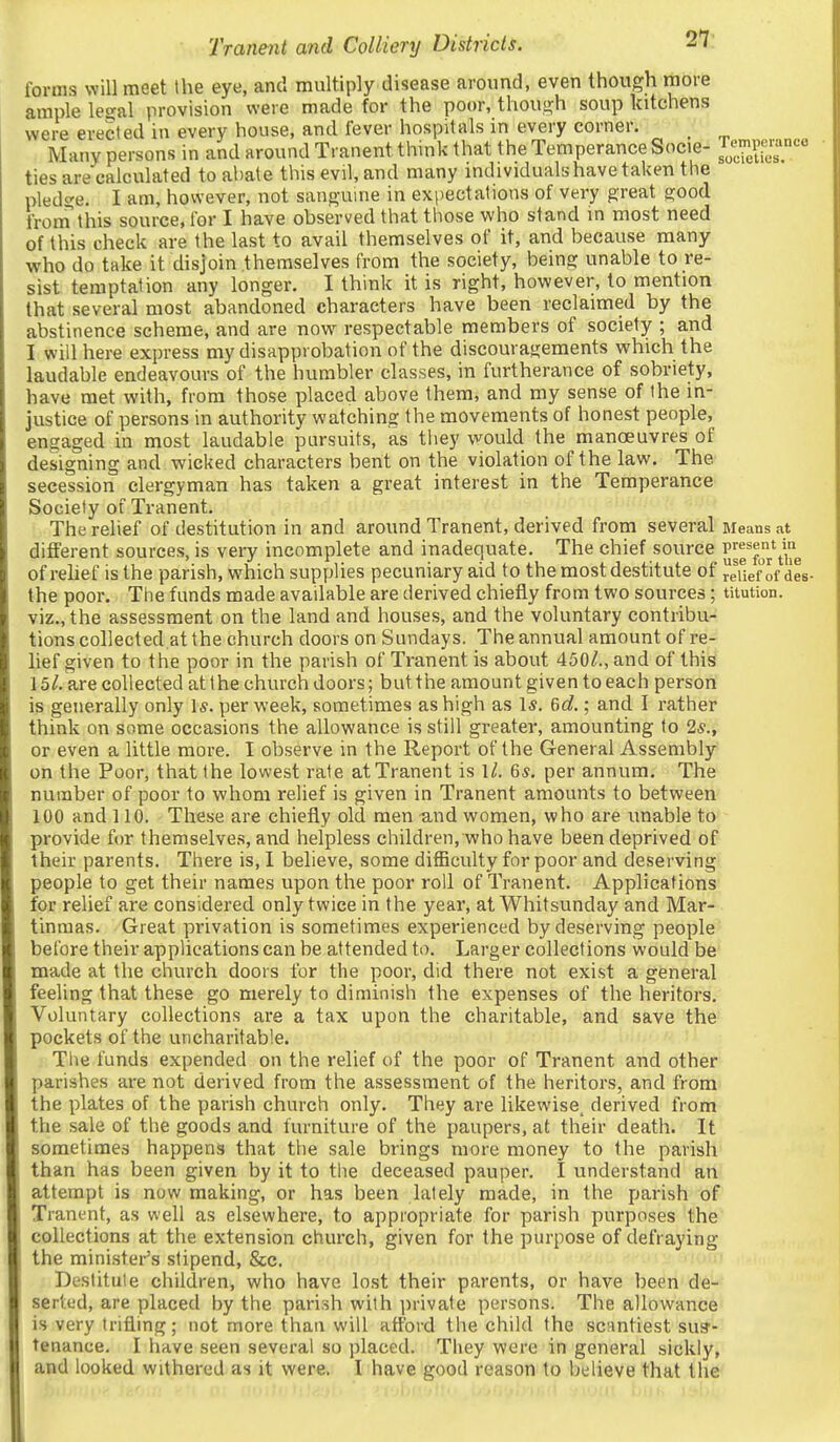 forms will meet the eye, and multiply disjease around, even though more ample le^al provision were made for the poor, thoui>;h soup kitchens were erected in every house, and fever hospitals in every corner;' ' ' Many persons in and around Tranent think that the Temperance Socie- f^^J,, ties are calculated to abate this evil, and many individuals have taken the pled£;e. I am, however, not sano-uine in expectations of very great good from this source, for I have observed that tliose who stand in most need of this check are the last to avail themselves of it, and because many who do take it disjoin themselves from the society, being unable to re- sist temptation any longer. I think it is right, however, to mention that several most abandoned characters have been reclaimed by the abstinence scheme, and are now respectable members of society ; and I will here express my disapprobation of the discouragements which the laudable endeavours of the humbler classes, in furtherance of sobriety, have met with, from those placed above them, and my sense of the in- justice of persons in authority watching the movements of honest people, engaged in most laudable pursuits, as they would the manoeuvres of designing and wicked characters bent on the violation of the law. The secession clergyman has taken a great interest in the Temperance Society of Tranent. The relief of destitution in and around Tranent, derived from several Means at different sources, is very incomplete and inadequate. The chief source p^^^^^'^^^^ ofrelief isthe parish, which supplies pecuniary aid to the most destitute of reUef of des- the poor. Tlie funds made available are derived chiefly from two sources; titution. viz., the assessment on the land and houses, and the voluntary contribu- tions collected.at the church doors on Sundays. The annual amount of re- lief given to the poor in the parish of Tranent is about 450^., and of this 15l. are collected at the church doors; but the amount given to each person is generally only 1*. per week, sometimes as high as 1*. 6c?.; and I rather think on some occasions the allowance is still greater, amounting to 2*., or even a little more. I observe in the Report of the General Assembly on the Poor, that the lowest rate at Tranent is 1/. 6*. per annum. The number of poor to whom relief is given in Tranent amounts to between 100 and 110. These are chiefly old men und women, who are unable to provide for themselves, and helpless children, who have been deprived of their parents. There is, I believe, some difficulty for poor and deserving people to get their names upon the poor roll of Tranent. Applications for relief are considered only twice in the year, at Whitsunday and Mar- tinmas. Great privation is sometimes experienced by deserving people before their applications can be attended to. Larger collections would be made at the church doors for the poor, did there not exist a general feeling that these go merely to diminish the expenses of the heritors. Voluntary collections are a tax upon the charitable, and save the pockets of the uncharitable. The funds expended on the relief of the poor of Tranent and other parishes are not derived from the assessment of the heritors, and from the plates of the parish church only. They are likewise^ derived from the sale of the goods and furniture of the paupers, at their death. It sometimes happens that the sale brings more money to the parish than has been given by it to tlie deceased pauper. I understand an attempt is now making, or has been lately made, in the parish of Tranent, as well as elsewhere, to appropriate for parish purposes the collections at the extension church, given for the purpose of defraying the minister's stipend, &c. Destitute children, who have lost their parents, or have been de- serted, are placed by the parish with iirivate persons. The allowance is very trifling; not more than will afford the child the scantiest sus- tenance. I have seen several so placed. They were in general sickly, and looked withered as it were, I have good reason to believe that the