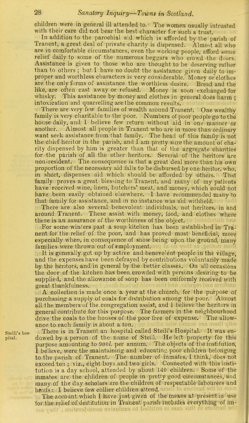 children were in general ill attended to.- The women usually intrusted with their care did not bear the best character for such a trust. In addition to the parochial aid which is afforded by the parish of Tranent, a great deal of private charity is dispensed. Almost all who are in comfortable circumstances, even the working people, afford some relief daily to some of the numerous begsrars who crowd the doDrs. Assistance is given to those who are thought to be deserving rather than to others ; but I have no doubt the assistance given daily to im- proper and worthless characters is very considerable. Money or clothes are the only forms of assistance the worthless desire. Bread and the like, are often cast away or refused. Money is soon exchanged for whisky. This assistance by money and clothes in general does harm ; intoxication and quarrelling are the common results. There are very few families of wealth around Tranent. One wealthy family is very charitable to the poor. Numbers of poor people go to the house daily, and I believe few return without aid in one manner or another. Almost all people in Tranent who are in more than ordinary want seek assistance from that family. The head of this family is not the chief heritor in the parish, and I am pretty sure the amount of cha- rity dispensed by him is greater than that of the aggregate charities for the parish of all the other heritors. Several of the heritors are non-resident. The consequence is that a great deal more than his own proportion of the necessary aid falls to be disbursed by one heritor, who, in short, dispenses aid which should be afforded by others. That family proves a great blessing to Tranent, and many of my patients have received wine, linen, butchers' meat, and money, which could not have been easily obtained elsewhere, I have recommended many to that family for assistance, and in no instance was aid withheld'.f'.-) There are also several benevolent individuals, not heritors, in and around Tranent. These assist with money, food, and clothes where there is an assurance of the worthiness of the object. ■ i '-hj i-^ For some winters past a soup kitchen has been established'in Tra- nent for the relief of the poor, and has proved most beneficial, more especially when, in consequence of snow being upon the ground, many families were thrown out of employment. :)[ilt is generally got up by active and benevolent people in the village, and the expenses have been defrayed by contributions voluntarily made by the heritors, and in general by the better classes. On all occasions the door of the kitchen has been crowded with persons desiring to be supplied, and. the allowance of soup has been uniformly received with great thankfulness. -;iri,l bnr, isIobs? !>nj? mio'^ir A collection is made once a year at the church, for the purpose of purchasing a supply of coals for distribution among the poor. Almost all the members of the congregation assist, and I believe the heritors in general contribute for this purpose. The farmers in the neighbourhood drive the coals to the houses of the poor free of expense. The allow- ance to each family is about a ton. steiii's bos- There is in Tranent an hospital called Steill's Hospital. It was en- pitai. dowed by a person of the name of Steill. He left property for this purpose amounting to 900^. per annum. The objects of the institution, I believe, were the maintaining and educatinjj; poor children belonging to the parish of Tranent. The number of inmates, I think, does not exceed ten ; viz., eight boys and two girls. Connected with this insti- tution is a day school, attended by about 140 children. Some of the inmates are the children of people in pretty good circiniistances, and many of the day scholars are the children of respectable labourers and hrnds : I believe few collier children attend. 1o ^lomari srif io n. The account which I have just given of the means at present in use for.tbe.r^lief .of destitution in Tranent parish includes everything of im- J1E Yodt , miiBtabiPnoo avieuloxa oi bnlUiaa ai saao eiri) ni