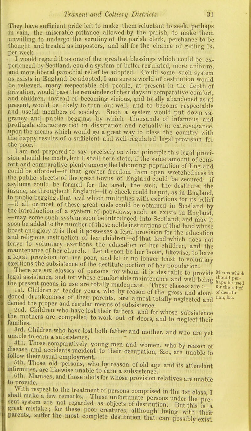 They have sufficient pride left to make them reluctant to seelc, perhaps in vain, the miserable pittance allowed by the parish, to make them unwilling to undergo the scrutiny of the parish clerk, perchance to be thought and treated as impostors, and all for the chance of getting 1*. per week. I would regard it as one of the greatest blessings which could be ex- perienced by Scotland, could a system of better regulated, more uniform, and more liberal parochial relief be adopted. Could some such system as exists in England be adopted, I am sure a world of destitution would be relieved, many respectable old people, at present in the depth of privation, would pass theremainderof their days in comparative comfort, and children, instead of becoming vicious, and totally abandoned as at present, would be likely to turn out well, and to become respectable and useful members of society. Such a system would put down va- grancy and public begging, by which thousands of infamous and profligate characters riot in dissipation and actually in extravagance, upon the means which would go a great way to bless the country with the happy results of a sufficient and well-regulated legal provision for the poor. I am not prepared to say precisely on what principle this legal provi- sion should be made, but I shall here state, if the same amount of com- fort and comparative plenty among the labouring population of England could be afforded—if that greater freedom from open wretchedness in the public streets of the great towns of England could be secured—if asylums could be formed for the aged, the sick, the destitute, the insane, as throughout England—if a check could be put, as in England, to public begging, that evil which multiplies with exertions for its relief —if all or most of these great ends could be obtained in Scotland by the introduction of a system of poor-laws, such as exists in England, —may some such system soon be introduced into Scotland, and may it soon be added to the number of those noble institutions of that land whose boast and glory it is that it possesses a legal provision for the education and religious mstruction of her children-of that land which does not leave to voluntary exertions the education of her children, and the ■mamtenance of her church. Let it soon be her boast, likewise, toTiave a legal provision for her poor, and let it no longer trust to voluntary exertions the subsistence of the destitute portion of her population. There are SIX classes of persons for whom it is desirable to provide Means which legal assistance, and for whose comfortable maintenance and well-beino- f''°''^ P^'- the present means in use are totally inadequate. These classes are feVj^iS 1st. Children at tender years, who by reason of the gross and aban- of destitu- doned drunkenness of their parents, are almost totally neglected and denied the proper and regular means of subsistence 2nd. Children who have lost their fathers, and for whose subsistence the mothers are compelled to work out of doors, and to neglect their laraihes. ° 3rd. Children who have lost both father and mother, and who are vet unable to earn a subsistence. ^ ^ 4th. Those comparatively young men and women, who by reason of disease and accidents incident to their occupation, &c., are unable to lollow their usual employment. 5th. Those old persons, who by reason of old age and its attendant innrmiiies, are likewise unable to earn a subsistence. Gth. Maniacs, and those idiots for whose provision relatives are unable to provide. With respect to the treatment of persons comprised in the 1 st class I shall make a few remarks. These unfortunate persons under the nr'p- sent system are not regarded as objects of destitution. But this s a great mistake; for these poor creatures, although living wtl their parents, suffer the most complete destitution thit can p^os^b yeS