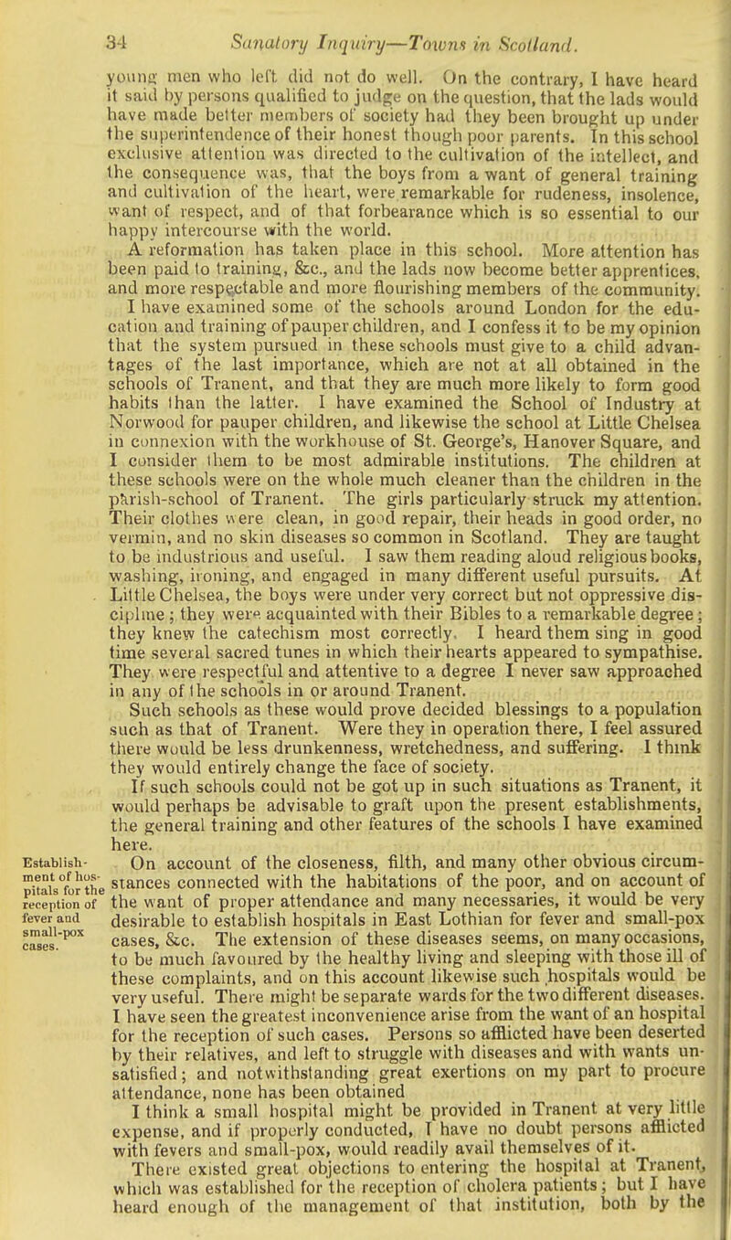 youna; men who left did not do well. On the contrary, I have heard it said by persons qualified to judge on the question, that the lads would have made better members ol society had they been brought up under the superintendence of their honest though poor parents. In this school exclusive attention was directed to the cultivation of the intellect, and the consequence was, that the boys from a want of general training and cultivation of the heart, were remarkable for rudeness, insolence, want of respect, and of that forbearance which is so essential to our happy intercourse with the world. A reformation has taken place in this school. More attention has been paid to traininy, &c., and the lads now become better apprentices, and more resp^^ctable and more flourishing members of the community. I have examined some of the schools around London for the edu- cation and training of pauper children, and I confess it to be my opinion that the system pursued in these schools must give to a child advan- tages of the last importance, which are not at all obtained in the schools of Tranent, and that they are much more likely to form good habits than the latter. I have examined the School of Industry at Norwood for pauper children, and likewise the school at Little Chelsea in connexion with the workhouse of St. George's, Hanover Square, and I consider them to be most admirable institutions. The children at these schools were on the whole much cleaner than the children in the pJirish-school of Tranent. The girls particularly struck my attention. Their clothes were clean, in good repair, their heads in good order, no vermin, and no skin diseases so common in Scotland. They are taught to be nidustrious and useful. I saw them reading aloud religious books, washing, ironing, and engaged in many different useful pursuits. At . Little Chelsea, the boys were under very correct but not oppressive dis- ciphne ; they wer. acquainted with their Bibles to a remarkable degree ; they knew the catechism most correctly, I heard them sing in good time several sacred tunes in which their hearts appeared to sympathise. They were respectful and attentive to a degree I never saw approached in any of the schools in or around Tranent. Such schools as these would prove decided blessings to a population such as that of Tranent. Were they in operation there, I feel assured there would be less drunkenness, wretchedness, and suffering. I thmk they would entirely change the face of society. If such schools could not be got up in such situations as Tranent, it would perhaps be advisable to graft upon the present establishments, the general training and other features of the schools I have examined here. Establish- On account of the closeness, filth, and many other obvious circum- °i!ais°for the Stances connected with the habitations of the poor, and on account of rJcepUonof the want of proper attendance and many necessaries, it would be very fever and desirable to establish hospitals in East Lothian for fever and small-pox cases'^ cases, &c. The extension of these diseases seems, on many occasions, to be much favoured by the healthy living and sleeping with those ill of these complaints, and on this account likewise such hospitals would be very useful. There might be separate wards for the two different diseases. I have seen the greatest inconvenience arise from the want of an hospital for the reception of such cases. Persons so afflicted have been deserted by their relatives, and left to struggle with diseases and with wants un- satisfied ; and notwithstanding great exertions on my part to procure attendance, none has been obtained I think a small hospital might be provided in Tranent at very little expense, and if properly conducted, T have no doubt persons afflicted with fevers and small-pox, would readily avail themselves of it. There existed great objections to entering the hospital at Tranentj which was established for the reception of cholera patients; but I have heard enough of the management of that institution, both by the