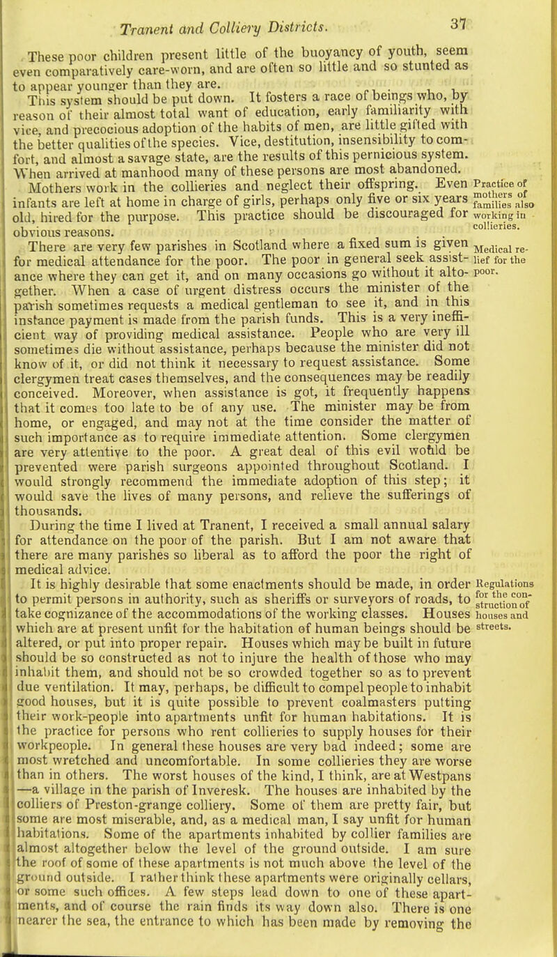 - These poor children present little of the buoyancy of youth, seem even comparatively care-worn, and are often so little and so stunted as to appear younger than Ihey are. This system should be put down. It fosters a race of beings who, by reason of their almost total want of education, early familiarity with vice, and precocious adoption of the habits of men, are little gifted with the better qualities of the species. Vice, destitution, insensibility to com- -: fort, and almost a savage state, are the results of this pernicious system. When arrived at manhood many of these persons are most abandoned. Mothers work in the collieries and neglect their offspring. Even Practice of infants are left at home in charge of girls, perhaps only five or six years Sies also old, hired for the purpose. This practice should be discouraged for working in 1 ■ collieries. obvious reasons. There are very few parishes in Scotland where a fixed sum is given ^g^i^j^irg. for medical attendance for the poor. The poor in general seek assist- nef for the ance where they can get it, and on many occasions go without it alto- poor, gether. When a case of urgent distress occurs the minister of the parish sometimes requests a medical gentleman to see it, and in this instance payment is made from the parish funds. This is a very ineffi- cient way of providing medical assistance. People who are very ill sometimes die without assistance, perhaps because the minister did not know of it, or did not think it necessary to request assistance. Some clergymen treat cases themselves, and the consequences may be readily conceived. Moreover, when assistance is got, it frequently happens that it comes too late to be of any use. The minister maybe fromi home, or engaged, and may not at the time consider the matter of such importance as to require immediate attention. Some clergymen are very attentive to the poor. A great deal of this evil wotild be prevented were parish surgeons appointed throughout Scotland. I would strongly recommend the immediate adoption of this step; it would save the lives of many persons, and relieve the sufferings of thousands. During the time I lived at Tranent, I received a small annual salary for attendance on the poor of the parish. But I am not aware that there are many parishes so liberal as to afford the poor the right of medical advice. It is highly desirable that some enactments should be made, in order Regulations to permit persons in authority, such as sheriffs or surveyors of roads, to stJuctfon°of take cognizance of the accommodations of the working classes. Houses houses and which are at present unfit for the habitation of human beings should be streets, altered, or put into proper repair. Houses which maybe built in future should be so constructed as not to injure the health of those who may inhal)it them, and should not be so crowded together so as to prevent due ventilation. It may, perhaps, be difficult to compel people to inhabit good houses, but it is quite possible to prevent coalmasters putting their work-people into apartments unfit for human habitations. It is the practice for persons who rent collieries to supply houses for their workpeople. In general these houses are very bad indeed; some are most wretched and uncomfortable. In some collieries they are worse than in others. The worst houses of the kind, I think, are at Westpans —a village in the parish of Inveresk. The houses are inhabited by the colliers of Preston-grange colliery. Some of them are pretty fair, but some are most miserable, and, as a medical man, I say unfit for human habitations. Some of the apartments inhabited by collier families are almost altogether below the level of the ground outside. I am sure the roof of some of these apartments is not much above the level of the ground outside. I rather think these apartments were originally cellars, lOr some such offices. A few steps lead down to one of these apart- ments, and of course the rain finds its way down also. There is one nearer the sea, the entrance to which has been made by removing the