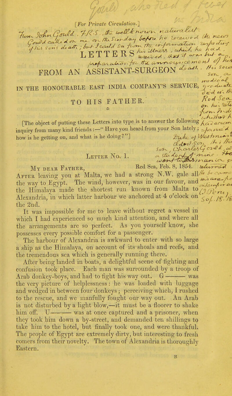 [For Private Circulation.~\ FROM AN ASSISTANT-SURGEON ' - — It-is 'I'-'c IN THE HONOURABLE EAST INDIA COMPANY'S SERVICE, ^w:- TO HIS FATHER. £^lft^ [The object of putting these Letters into type is to answer the following ^''^-^ inquiry from many kind friends :— Have you heard fi'ora your Son lately; ■ how is he getting on, and what is he doing ?] 'MJ^ We^i*>^<^J ^ Letter No. 1. ^ ^ii^ ^j^-f-^y^^c ^ My dear Father, Red Sea, Feb. 8, 1854. ia-^i.^^^^ ■ After leaving you at Malta, we had a strong N.W. gale a\\/^ ^Jl'^^ the way to Egypt. The wind, however, was in our favour, and the Hiuialaya made the shortest run known from Malta to^7,7^^ Alexandria, in which latter harbour we anchored at 4 o'clock on ^ / /-^ the 2nd. . ' It was impossible for me to leave without regret a vessel in which I had experienced so muph kind attention, and where all the arrangements are so perfect. As you yourself know, she possesses every possible comfort for a passenger. The harbour of Alexandria is awkward to enter with so large a ship as the Himalaya, on account of its shoals and reefs, and the tremendous sea which is generally running there. After being landed in boats, a delightful scene of fighting and confusion took place. Each man was surrounded by a troop of Arab donkey-boys, and had to fight his way out. G was the very picture of helplessness: he was loaded with luggage and wedged in between four donkeys; perceiving which, I rushed to the rescue, and we manfully fought our way out. An Arab is not disturbed by a light blow,—it must be a floorer to shake him off. U was at once captured and a prisonei-, when they took him down a by-street, and demanded ten shillings to take him to the hotel, but finally took one, and were thankful. The people of Egypt are extremely dirty, but interesting to fresh comers from their novelty. The town of Alexandria is thoroughly Eastern,