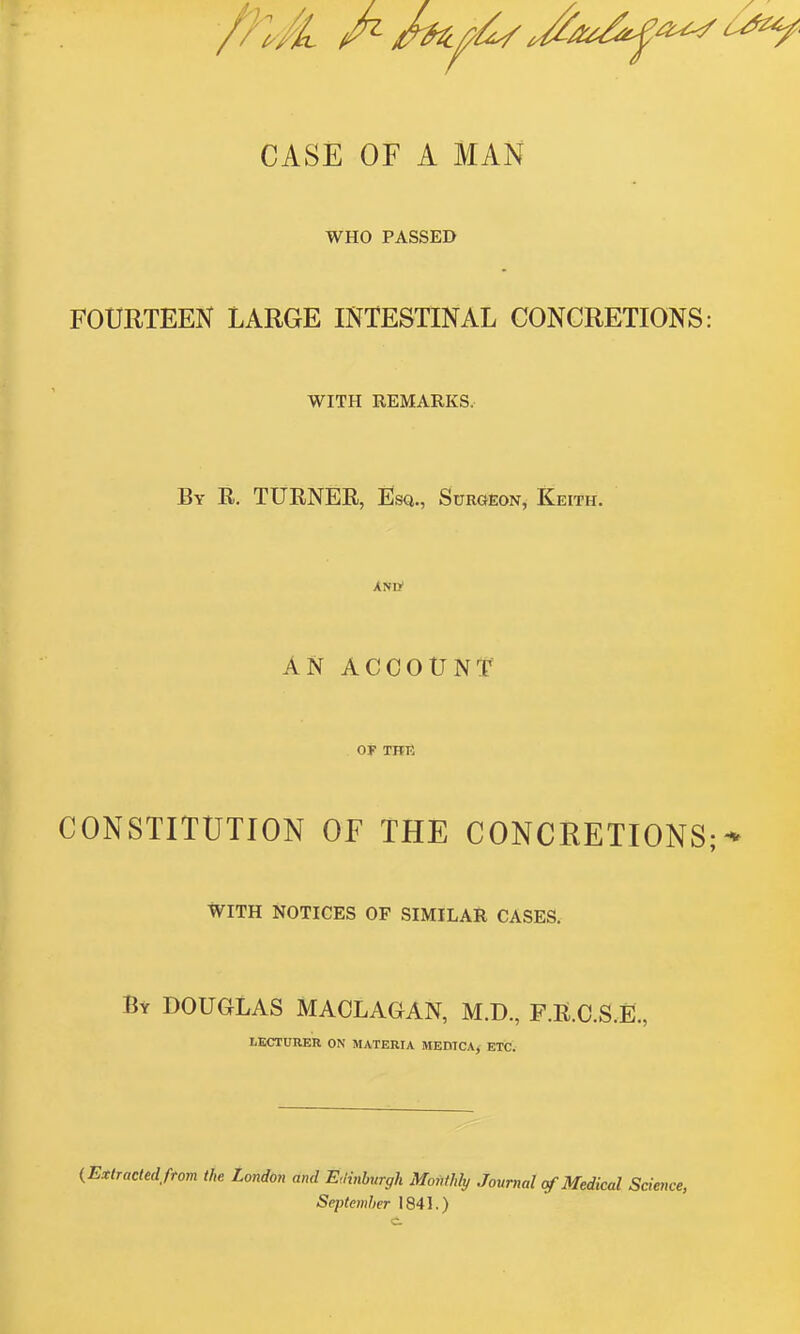 CASE OF A MAN WHO PASSED FOURTEEN LARGE INTESTINAL CONCRETIONS: WITH REMARKS. By R. turner, Esa., Surgeon, Eeith. XNtf AN ACCOUNT' OF TH13 CONSTITUTION OF THE CONCRETIONS;-* WITH NOTICES OF SIMILAR CASES. By DOUGLAS MACLAGAN, M.D., F.R.C.S.E., LECTURER ON MATERIA MEDICA, ETC. (Extractedftom the London and Edinburgh Monthly Journal rfMedical Science, September 1841.) c