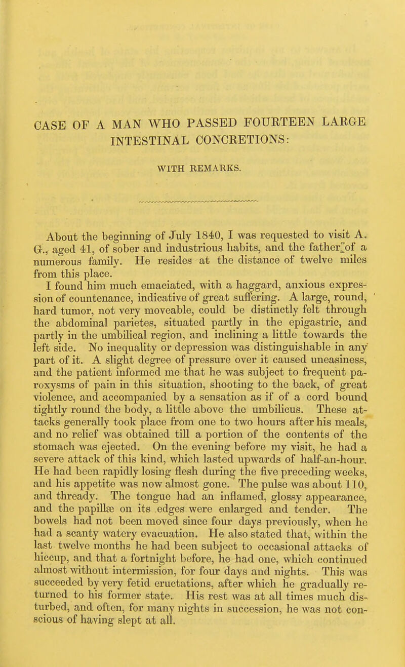 CASE OF A MAN WHO PASSED FOURTEEN LARGE INTESTINAL CONCRETIONS: WITH REMARKS. About the beginning of July 1840, I was requested to visit A. Gr., aged 41, of sober and industrious habits, and the father^of a numerous family. He resides at the distance of twelve miles from this place. I found him much emaciated, with a haggard, anxious expres- sion of countenance, indicative of great suffering. A large, round, hard tumor, not very moveable, could be distinctly felt through the abdominal parietes, situated partly in the epigastric, and partly in the umbilical region, and inclining a little towards the left side. No inequality or depression was distinguishable in any part of it. A slight degree of pressure over it caused uneasiness, and the patient informed me that he was subject to frequent pa- roxysms of pain in this situation, shooting to the back, of great violence, and accompanied by a sensation as if of a cord bound tightly round the body, a little above the umbilicus. These at- tacks generally took place from one to two hours after his meals, and no relief was obtained till a portion of the contents of the stomach was ejected. On the evening before my visit, he had a severe attack of this kind, which lasted upwards of half-an-hour. He had been rapidly losing flesh during the five preceding weeks, and his appetite was now almost gone. The pulse was about 110, and thready. The tongue had an inflamed, glossy appearance, and the papillse on its edges were enlarged and tender. The bowels had not been moved since four days previously, when he had a scanty watery evacuation. He also stated that, within the last twelve months he had been subject to occasional attacks of hiccup, and that a fortnight before, he had one, which continued almost without intermission, for four days and nights. This was succeeded by very fetid eructations, after which he gradually re- turned to his former state. His rest was at all times much dis- turbed, and often, for many nights in succession, he was not con- scious of having slept at all.