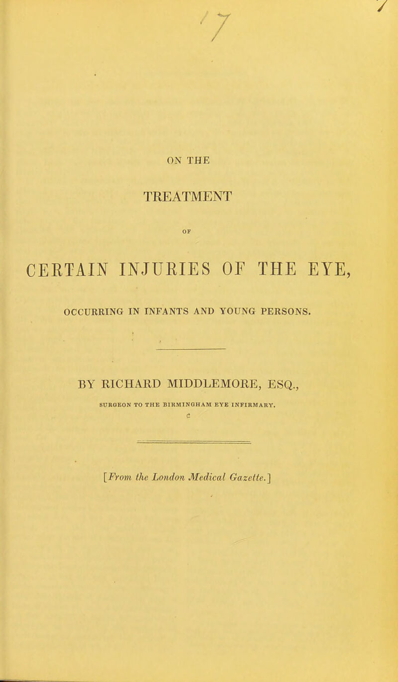 ON THE TREATMENT OF CERTAIN INJURIES OF THE EYE, OCCURRING IN INFANTS AND YOUNG PERSONS. BY RICHARD MIDDLEMORE, ESQ., SURGEON TO THE BIRMINGHAM EYE INFIRMARY. C [From the London Medical Gazette.]