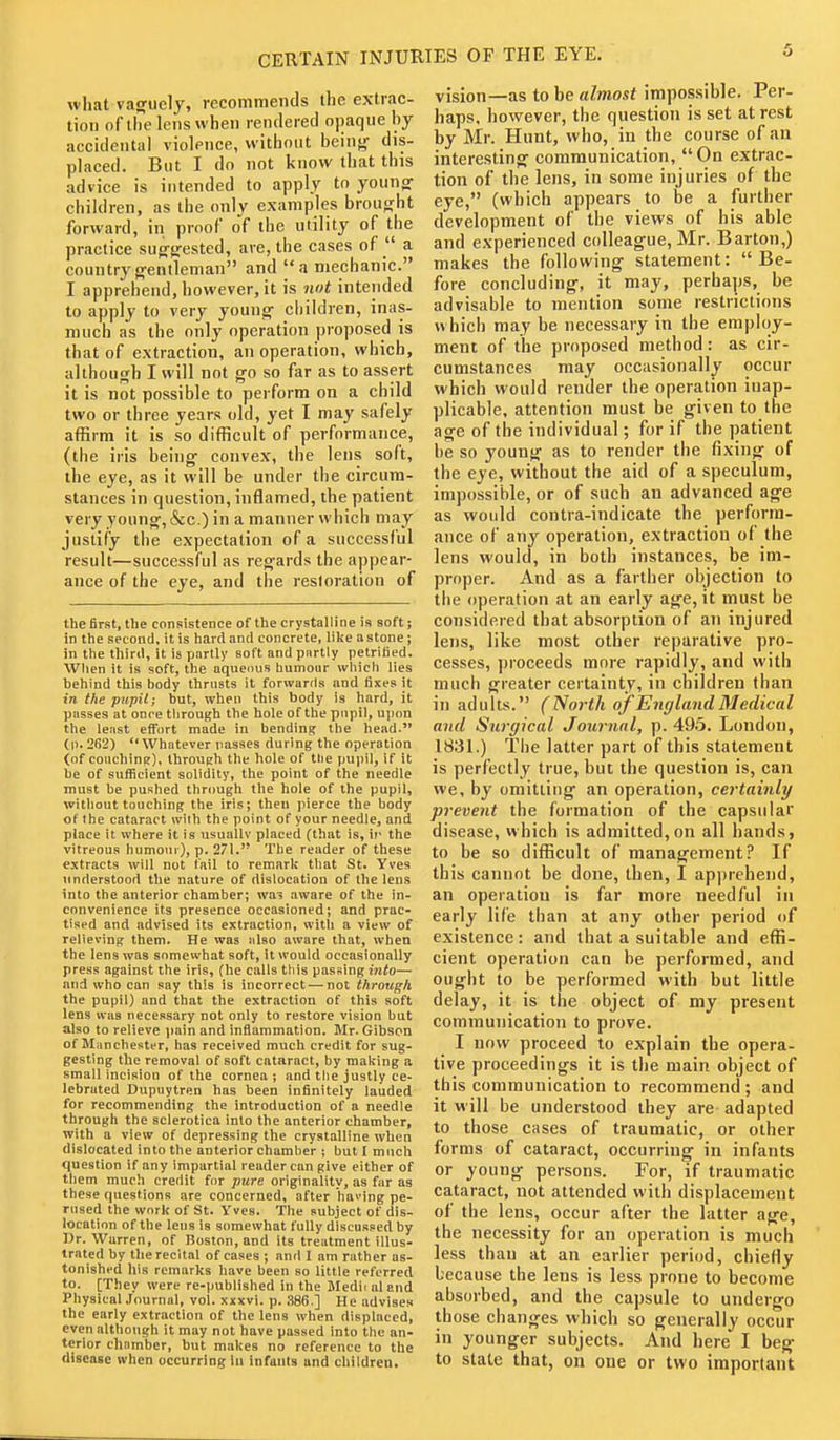 CERTAIN INJURIES OF THE EYE. what vaaruely, recommends the extrac- tion of ihe lens when rendered opaque hy accidental violence, without beinf,' dis- placed. But I do not know that this advice is intended to apply to young- children, as the only examples broufrht forward, in proof of the utility of the practice sug-jrested, are, the cases of a countryg-entlenian and ''a mechanic. I apprehend, however, it is not intended to apply to very young children, inas- much as the only operation proposed is that of extraction, an operation, which, although I will not go so far as to assert it is not possible to perform on a child two or three years old, yet I may safely affirm it is so difficult of performance, (the iris being convex, the lens soft, the eye, as it will be under the circum- stances in question, inflamed, the patient very young, &c.) in a manner which may justify the expectation of a successful result—successful as regards the appear- ance of the eye, and the restoration of the first, the consistence of the crystalline is soft; in the second, it is hard and concrete, lilie astone; in the third, it is partly soft and partly petrified. When it is soft, the aqueous humour which lies behind this body thrusts it forwards and fixes it in the pupil; but, when this body is hard, it passes at once through the hole of the pupil, ujion the least effort made in bending the head. (p. 262) Whatever iiasses during the operation (of couchins), through the hole of tlie pu|)il, if it be of sufficient solidity, the point of the needle must be pushed through the hole of the pupil, without touching the iris; then pierce the body of Ihe cataract with the point of your needle, and place it where it is iisuallv placed (that is, ii- the vitreous humour), p. 271. The reader of these extracts will not fail to remark that St. Yves understood the nature of dislocation of Ihe lens into the anterior chamber; wai aware of the in- convenience its presence occasioned; and prac- tised and advised its extraction, witli a view of relieving them. He was also aware that, when the lens was somewhat soft, it would occasionally press against the iris, (he calls this passing into— and who can say this is incorrect — not through the pupil) and that the extraction of this soft lens was necessary not only to restore vision but also to relieve jiain and inflammation. Mr. Gibson of Manchester, has received much credit for sug- gesting the removal of soft cataract, by making a small incision of the cornea; and the justly ce- lebrated Dupuytren has been infinitely lauded for recommending the introduction of a needle through the sclerotica into the anterior chamber, with a view of depressing the crystalline when dislocated into the anterior chamber ; but I much question if any impartial reader can give either of them much credit for pure originality, as far as these questions are concerned, after having pe- rused the work of St. Yves. The subject of dis- location of the lens is somewhat fully discussed by Dr. Warren, of Boston, and its treatment illus- trated by the recital of cases ; and I am rather as- tonished his remarks have been so little referred to. [They were re-published in the Medii aland Physical Journal, vol. xxxvi. p. ,S86.] He advises the early extraction of the lens when displaced, even although it may not have passed into the an- terior chamber, but makes no reference to the disease when occurring in infants and children. vision—as to be almost impossible. Per- haps, however, the question is set at rest by Mr. Hunt, who, in the course of an interesting communication, On extrac- tion of the lens, in some injuries of the eye, (which appears to be a further development of the views of his able and experienced colleague, Mr. Barton,) makes the following statement: Be- fore concluding, it may, perhaps, be advisable to mention some restrictions which may be necessary in the employ- ment of the proposed method: as cir- cumstances may occasionally occur which would render the operation inap- plicable, attention must be given to the age of the individual; for if the patient be so young as to render the fixing of the eye, without the aid of a speculum, impossible, or of such an advanced age as would contra-indicate the perform- ance of any operation, extraction of the lens would, in both instances, be im- proper. And as a farther objection to the operation at an early age, it must be considered that absorption of an injured lens, like most other reparative pro- cesses, ])roceeds more rapidly, and with much greater certainty, in children than in adults. (North of England Medical and Surgical Journal, p. 49.5. London, 1831.) The latter part of this statement is perfectly true, but the question is, can we, by omitting an operation, certainly prevent the formation of the capsular disease, which is admitted,on all hands, to be so difficult of management? If this cannot be done, then, I apprehend, an operation is far more needful in early life than at any other period of existence: and that a suitable and effi- cient operation can be performed, and ought to be performed with but little delay, it is the object of my present communication to prove. I now proceed to explain the opera- tive proceedings it is the main object of this communication to recommend; and it will be understood they are adapted to those cases of traumatic, or other forms of cataract, occurring in infants or young persons. For, if traumatic cataract, not attended with displacement of the lens, occur after the latter age, the necessity for an operation is much less than at an earlier period, chiefly because the lens is less prone to become absorbed, and the capsule to undergo those changes which so generally occur in younger subjects. And here I beg to slate that, on one or two important