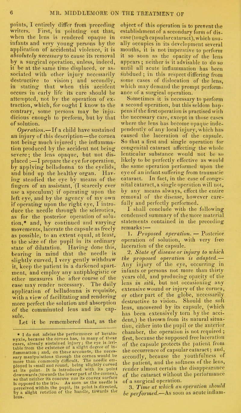 points, I entirely differ frort preceding' writers. First, in pointing- out tliiU, when tiie lens i* rendered opaque in infants and very young' persons by tlic application of accidental violence, it is (ibsolutely necessary to cause its removal by a surofical operation, Unless, indeed, it be at the same time displaced, or as- sociated with other injury necessarily destructive to vision; and secondly, in statinof that when this accident occurs in early life its cure should be attempted, not by the operation of ex- traction, which, for ought I know to the contrary, some persons may be inju- dicious enough to perform, but by that of solution. Operation.—If a cbild have sustained an injury of this description—the cornea not being much injured ; the inflamma- tion produced by the accident not being Severe; the lens opaque, but not dis- Elaced ;—I prepare the eye for operation, y applying belladortna to the eyelids, and bind up the healthy organ. Hav- ing steadied the eye by means of the fingers of an assistant, (T scarcely ever use a speculum) if operating upon the left eye, and by the agency of my own if operating upon the right eye, I intro- duce the needle through the sclerotica, as for the posterior operation of solu- tion,* and, by continued and varying movements, lacerate the capsule as freely as possible, to an extent equal, at least, to the size of the pupil in its ordinary state of dilatation. Having done this, bearing in mind that the needle is slightly curved, I very gently withdraw it, keep the patient in a darkened apart- ment, and employ any antiphlogistic or other measures the after course of the case may render necessary. The daily application of belladonna is requisite, with a view of facilitating and rendering more perfect the solution and absorption of the comminuted lens and its cap- sule. Let it be remembered that, as the * I do not advise tlie performance of kerato- nyxis, because tlie cornea lias, in many of tliese cases, already sustained injury; tlie eye is irri- table from the existence of a slight degree of in- fiammatlon; and, on tliese accounts, the neces- sary manipulations tliroiigh the cornea would be more than commonly difficult. The needle em- ployed is small and round, being slightly curved at its point. It is introduced with its point downwards (towards the lower part of the cornea), so that neither its Concave nor its convex surface is opposed to the Iris. As soon as the needle is perceived within the pupil, its point is directed, by a slight rotation of the handle, towards the lens. object of this operation is to prevent the establisiiment of a secondary form of dis- ease (lough capsularcataract), which usu- ally occupies in its development several months, it is not imperative to perform it so soon as the opacity of the lens appears ; neither is it advisable to do so until all acute inflammation has been ^lubdued ; in tiiis respect diflfering from some cases of dislocation of the lens, which may demand the prompt perform- ance of a surgical operation. Sometimes it is necessary to perform a second operation, but this seldom hap- pens if the first operation is practised with the necessary care, except in those cases where the lens has become opaque inde- pendently of any local injury, m hich has caused liie laceration of the capsule. So that a first and single operation for congenital cataract affecting the wiiole lenticular substance would not be so likely to be perfectly effective as would the same operation performed upon the eye of an infant suflTering from traumatic cataract. In fact, in the case of conge- nital cataract, a single operation will not, by any means always, effect the entire removal of the disease, however care- fully and perfectly performed. I shall conclude with the following condensed summary of the more material statements contained in the preceding remarks:— 1. Proposed operation. — Posterior operation of solution, with very free laceration of the capsule. 2. State of disease or injury to which the proposed operation is adapted.— Any injury of the eye, occurring in infants or persons not more than thirty years old, and producing opacity of the lens in situ, but not occasioning any extensive wound or injury of the cornea, or other part of the globe, necessarily destructive to vision. Should the soft lens, uncovered by its capsule, (which has been extensively torn by the acci- dent,) be thrown from its natural situa- tion, either into the |)upil or the anterior chamber, the operation is not required ; first, because the supposed free laceration of the capsule protects the patient from the occurrence of capsularcataract; and, secondly, because the youthfulness of the patient, and the softness of the lens, render almost certain the disappearance of the cataract without the jierrormance of a surgical operation. 3. Tiine at which an operation should be performed.—As soon as acute inilam-