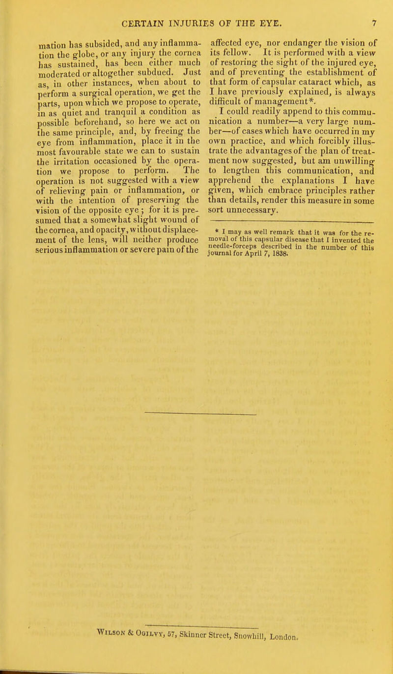 marion has subsided, and any inflamma- tion the globe, or any injury the cornea has sustained, has been either much moderated or altogether subdued. Just as, in other instances, when about to perform a surgical operation, we get the parts, upon which we propose to operate, in as quiet and tranquil a condition as possible beforehand, so here we act on the same principle, and, by freeing the eye from inflammation, place it in the most favourable state we can to sustain the irritation occasioned by the opera- tion we propose to perform. The operation is not suggested with a view of relieving pain or inflammation, or with the intention of preserving' the vision of the opposite eye; for it is pre- sumed that a somewhat slight wound of the cornea, and opacity, without displace- ment of the lens, will neither produce serious inflammation or severe pain of the affected eye, nor endanger the vision of its fellow. It is performed with a view of restoring' the sig-ht of the injured eye, and of preventing the establishment of that form of capsular cataract which, as I have previously explained, is always difficult of management*. I could readily append to this commu- nication a number—a very large num- ber—of cases which have occurred in my own practice, and which forcibly illus- trate the advantages of the plan of treat- ment now sug-gested, but am unwilling* to lengthen this communication, and apprehend the explanations I have given, which embrace principles rather than details, render this measure in some sort unnecessary. * I may as well remark that it was for the re- moval of this capsular disease that I invented the needle-forceps described in the number of this journal for April 7, 1838. Wilson & Oqilvy, 57, Skinner Street, SnovvliiU, London.