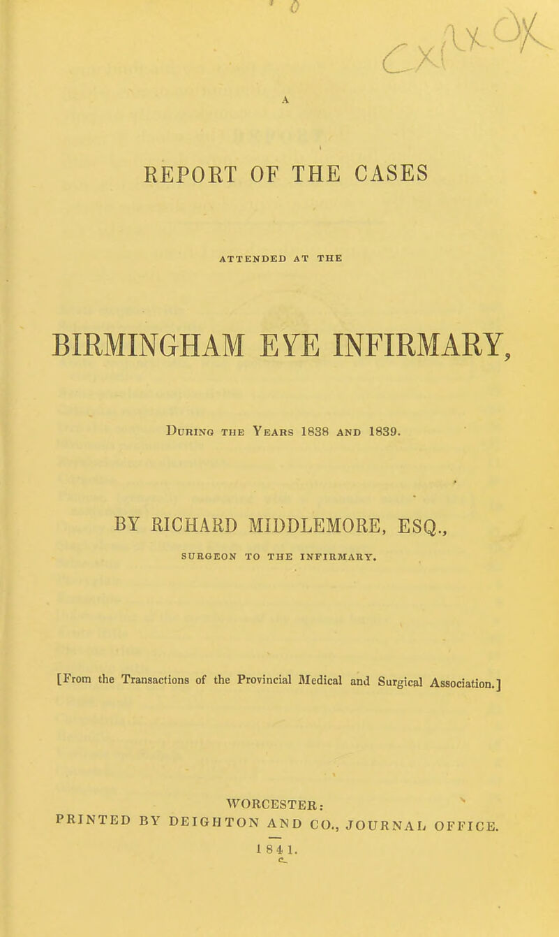 ' 0 ( REPORT OF THE CASES ATTENDED AT THE BIRMINGHAM EYE INFIRMARY, During the Years 1838 and 1839. BY RICHARD MIDDLEMORE, ESQ., SURGEON TO THE INFIRMARY. [From the Transactions of the Provincial Medical and Surgical Association.] WORCESTER: ^ PRINTED BY DEIGHTON AND CO., JOURNAL OFFICE.