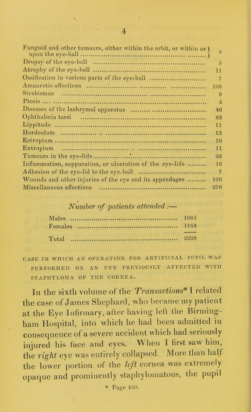 Fungoid and other tumours, either within the orbit, or within or) upon the eye-ball J Dropsy of the eye-ball 5 Atrophy of the eye-hall 11 Ossification in various parts of the eye-ball 7 Amaurotic affections 106 Strabismus 9 Ptosis 5 Diseases of the lachrymal apparatus 46 Ophthalmia tarsi 83 Lippitudo 11 Hordeolum 13 Ectropium 10 Entropinm 11 Tumours in the eye-lids .'. 26 Inflammation, suppuration, or ulceration of the eye-lids 16 Adhesion of the eye-lid to the eye-ball 7 Wounds and other injuries of the eye and its appendages 100 Miscellaneous affections 278 Number of patients attended :— Males 1065 Females 116* Total 2229 CASE IN WHICH AN OPERATION FOll ARTIFICIAL PUPIL WAS PERFORMED ON AN EYE PREVIOUSLY AFFECTED WITH STAPHYLOMA OF THE CORNEA. In the sixth volume of the Transactions* I related the case of James Shephard, who became my patient at the Eye Infirmary, after haviiii^ left the Birming- ham Hospital, into which he had been admitted in consequence of a severe accident which had seriously injured his face and eyes. When I first saw him, the right eye was entirely collapsed. More than half the lower portion of the left corrjea was extremely opaque and prominently staphylomatous, the pupil * Page 450.