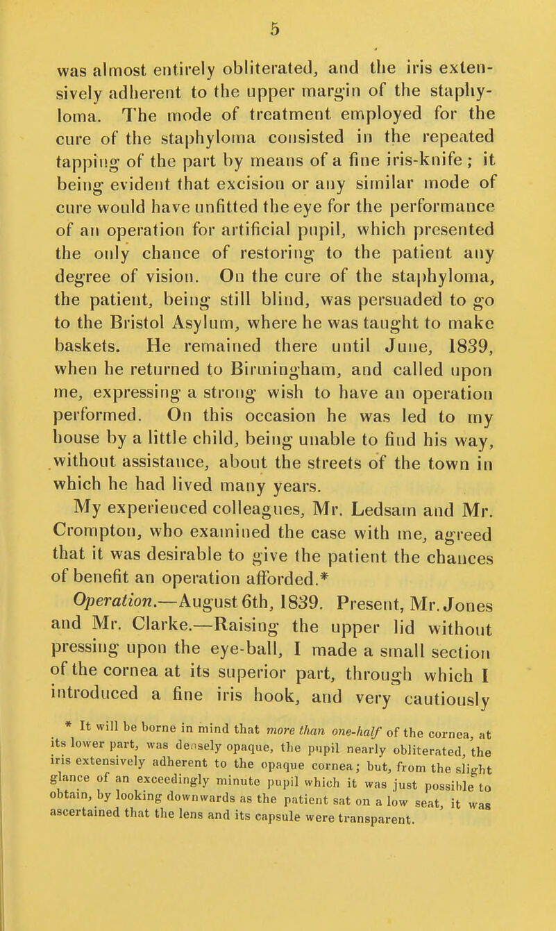 was almost entirely obliterated, and the iris exten- sively adherent to the upper margin of the staphy- loma. The mode of treatment employed for the cure of the staphyloma consisted in the repeated tapping of the part by means of a fine iris-knife ; it being evident that excision or any similar mode of cure would have unfitted the eye for the performance of an operation for artificial pupil, which presented the only chance of restoring to the patient any degree of vision. On the cure of the staj)hyloma, the patient, being still blind, was persuaded to go to the Bristol Asylum, where he was taught to make baskets. He remained there until June, 1839, when he returned to Birmingham, and called upon me, expressing a strong wish to have an operation performed. On this occasion he was led to my house by a little child, being unable to find his way, without assistance, about the streets of the town in which he had lived many years. My experienced colleagues, Mr. Ledsam and Mr. Crompton, who examined the case with me, agreed that it was desirable to give the patient the chances of benefit an operation aflforded.* Operaiion.—August 6th, 1839. Present, Mr. Jones and Mr. Clarke.—Raising the upper lid without pressing upon the eye-ball, I made a small section of the cornea at its superior part, through which I introduced a fine iris hook, and very cautiously » It will be borne in mind that more than one-half of the cornea, at its lower part, was densely opaque, the pupil nearly obliterated the ins extensively adherent to the opaque cornea; but, from the slight glance of an exceedingly minute pupil which it was just possible to obtain, by looking downwards as the patient sat on a low seat, it was ascertained that the lens and its capsule were transparent.