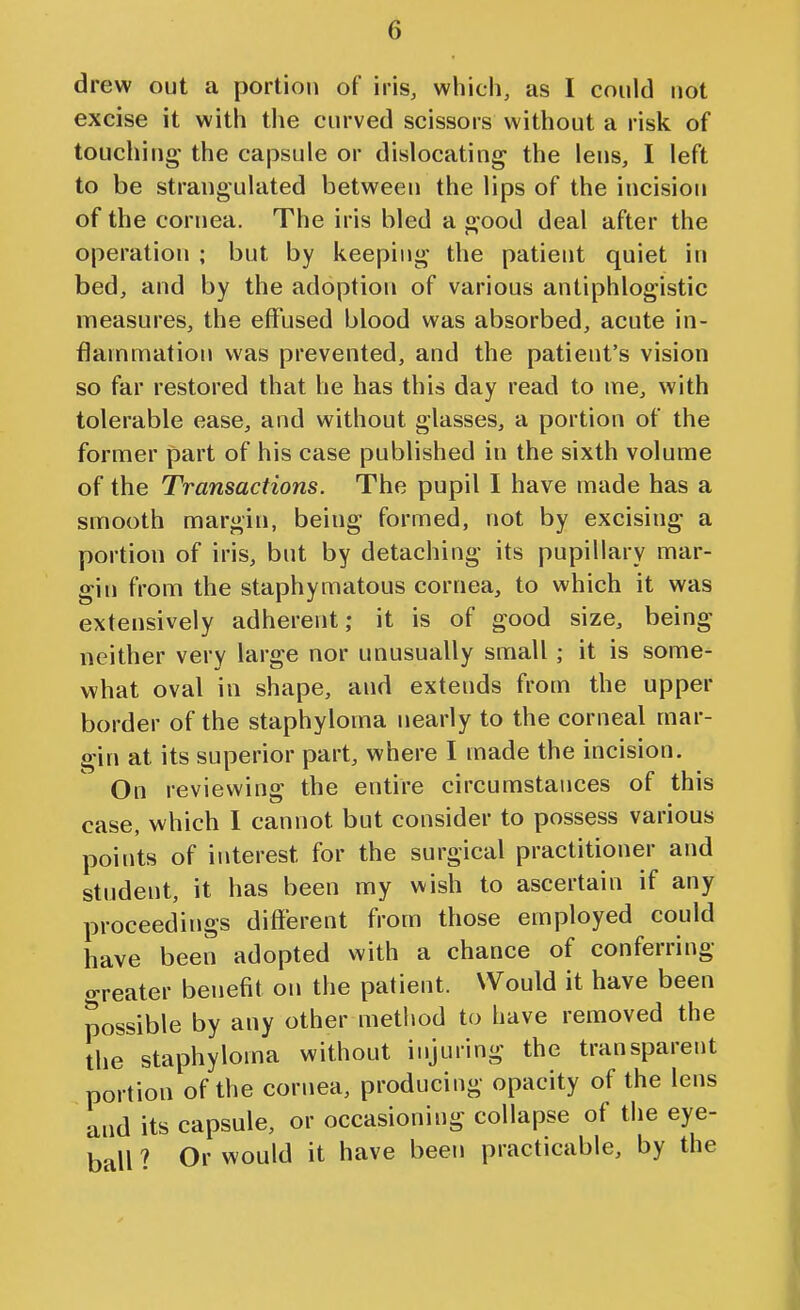 drew out a portion of iris, which, as I could not excise it with the curved scissors without a risk of touching the capsule or dislocating the lens, I left to be strangulated between the lips of the incision of the cornea. The iris bled a good deal after the operation ; but by keeping the patient quiet in bed, and by the adoption of various antiphlogistic measures, the effused blood was absorbed, acute in- flammation was prevented, and the patient's vision so far restored that he has this day read to me, with tolerable ease, and without glasses, a portion of the former part of his case published in the sixth volume of the Transactions. The pupil I have made has a smooth margin, being formed, not by excising a portion of iris, but by detaching its pupillary mar- gin from the staphymatous cornea, to which it was extensively adherent; it is of good size, being neither very large nor unusually small; it is some- what oval in shape, and extends from the upper border of the staphyloma nearly to the corneal mar- gin at its superior part, where I made the incision. On reviewing the entire circumstances of this case, which 1 cannot but consider to possess various points of interest for the surgical practitioner and student, it has been my wish to ascertain if any proceedings different from those employed could have been adopted with a chance of conferring greater benefit on the patient. Would it have been possible by any other metliod to have removed the the staphyloma without injuring the transparent portion of the cornea, producing opacity of the lens and its capsule, or occasioning collapse of tiie eye- ball ? Or would it have been practicable, by the