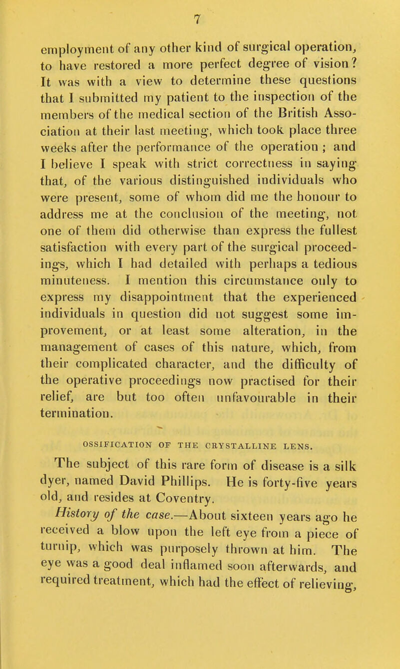 employment of any other kind of surgical operation, to have restored a more perfect degree of vision ? It was with a view to determine these questions that I submitted my patient to the inspection of the members of the medical section of the British Asso- ciation at their last meeting, which took place three weeks after the performance of the operation ; and I believe I speak with strict correctriess in saying that, of the various distinguished individuals who were present, some of whom did me the honour to address me at the conclusion of the meeting, not one of them did otherwise than express the fullest satisfaction with every part of the siu'gical proceed- ings, which I had detailed with perhaps a tedious minuteness. I mention this circumstance only to express my disappointment that the experienced individuals in question did not suggest some im- provement, or at least some alteration, in the management of cases of this nature, which, from their complicated character, and the difficulty of the operative proceedings now practised for their relief, are but too often unfavourable in their termination, OSSIFICATION OF THE CRYSTALLINE LENS. The subject of this rare form of disease is a silk dyer, named David Phillips. He is forty-five years old, and resides at Coventry. History of the case.—About sixteen years ago he received a blow upon the left eye from a piece of turnip, which was purposely thrown at him. The eye was a good deal inflamed soon afterwards, and required treatment, which had the effect of relieving.