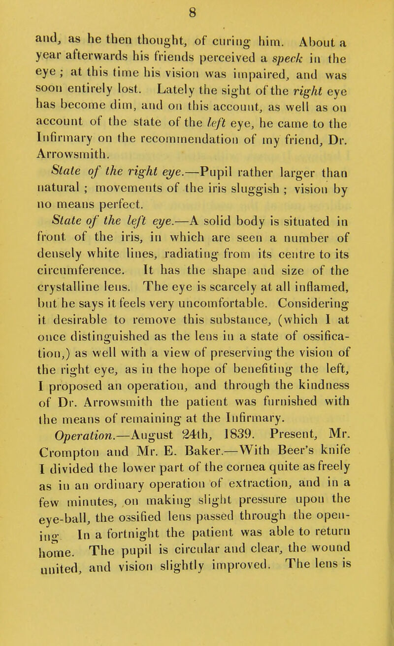 and, as he then thought, of curing him. About a year afterwards his friends jjerceived a speck in the eye ; at this time his vision was impaired, and was soon entirely lost. Lately the sight of the right eye has become diui, and on this account, as well as on account of the state of the f.eft eye, he came to the Infirmary on the recommendation of my friend. Dr. Arrowsmith. Slate of the right eye.—Pupil rather larger than natural ; movements of the iris sluggish ; vision by no means perfect. Slate of the left eye.—A solid body is situated in front of the iris, in which are seen a number of densely white lines, radiating from its centre to its circumference. It has the shape and size of the crystalline lens. The eye is scarcely at all inflamed, but he says it feels very uncomfortable. Considering it desirable to remove this substance, (which 1 at once distinguished as the lens in a state of ossifica- tion,) as well with a view of preserving the vision of the right eye, as in the hope of benefiting the left, I proposed an operation, and through the kindness of Dr. Arrowsmith the patient was furnished with the means of remaining at the Infirmary. Operation.—August 24th, 1839. Present, Mr. Crompton and Mr. E. Baker.—With Beer's knife I divided the lower part of the cornea quite as freely as in an ordinary operation of extraction, and in a few minutes, on making slight pressure upon the eye-ball, the ossified lens passed through the open- ino- In a fortnight the patient was able to return home. The pupil is circular and clear, the wound united, and vision slightly improved. The lens is