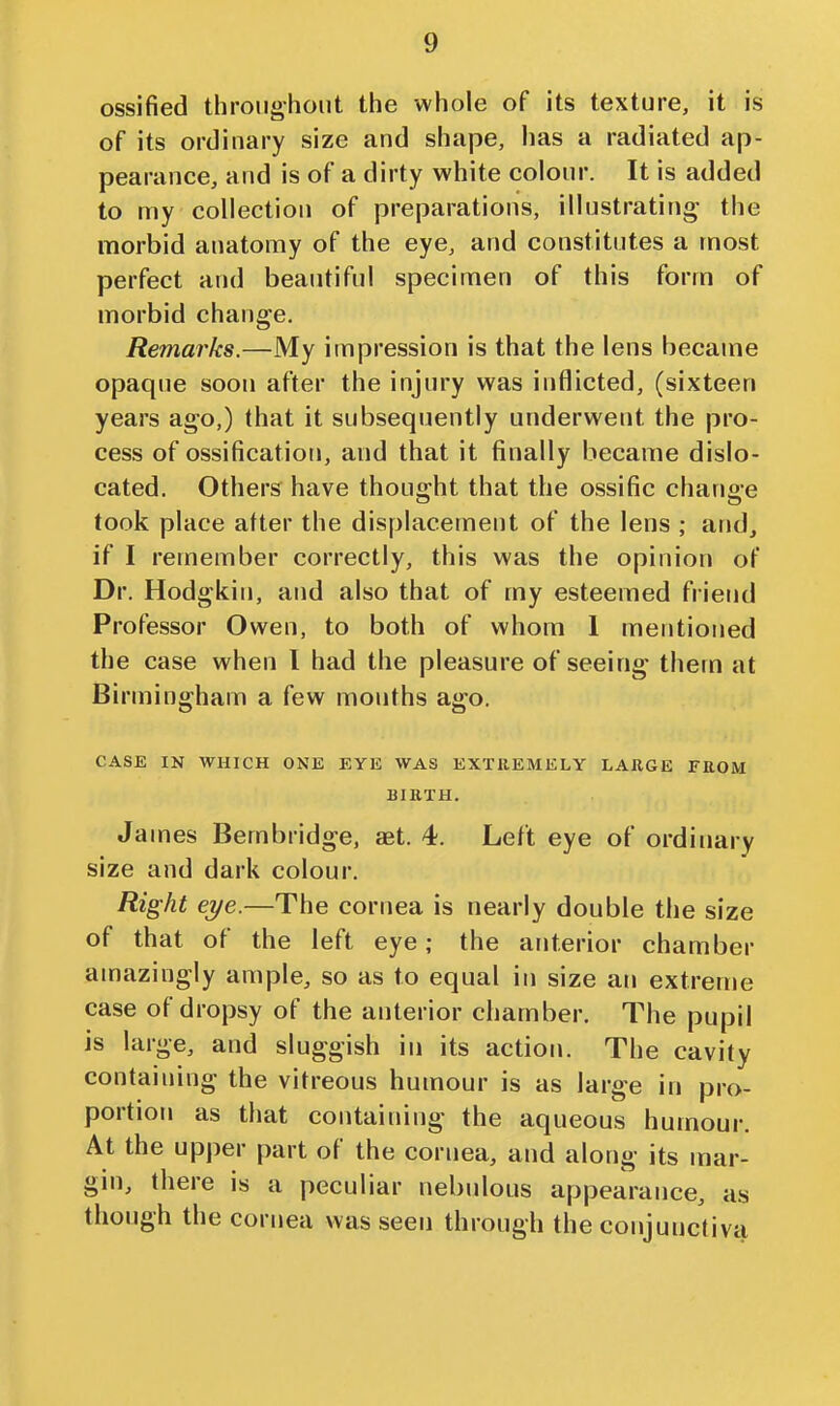 ossified throughout the whole of its texture, it is of its ordinary size and shape, has a radiated ap- pearance, and is of a dirty white colour. It is added to my collection of preparations, illustrating the morbid anatomy of the eye, and constitutes a most perfect and beautiful specimen of this form of morbid change. Remarks.—My impression is that the lens became opaque soon after the injury was inflicted, (sixteen years ago,) that it subsequently underwent the pro- cess of ossification, and that it finally became dislo- cated. Others have thought that the ossific change took place after the displacement of the lens ; and^ if I remember correctly, this was the opinion of Dr. Hodgkin, and also that of my esteemed friend Professor Owen, to both of whom 1 mentioned the case when I had the pleasure of seeing them at Birmingham a few months ago. CASE IN WHICH ONE EYE WAS EXTREMELY LARGE FROM BIRTH. James Bembridge, set. 4. Left eye of ordinary size and dark colour. Right eye.—The cornea is nearly double the size of that of the left eye; the anterior chamber amazingly ample, so as to equal in size an extreme case of dropsy of the anterior chamber. The pupil is large, and sluggish in its action. The cavity containing the vitreous humour is as large in pro- portion as that containing the aqueous humour. At the upj)er part of the cornea, and along its mar- gin, there is a peculiar nebulous appearance, as though the cornea was seen through the conjunctiva